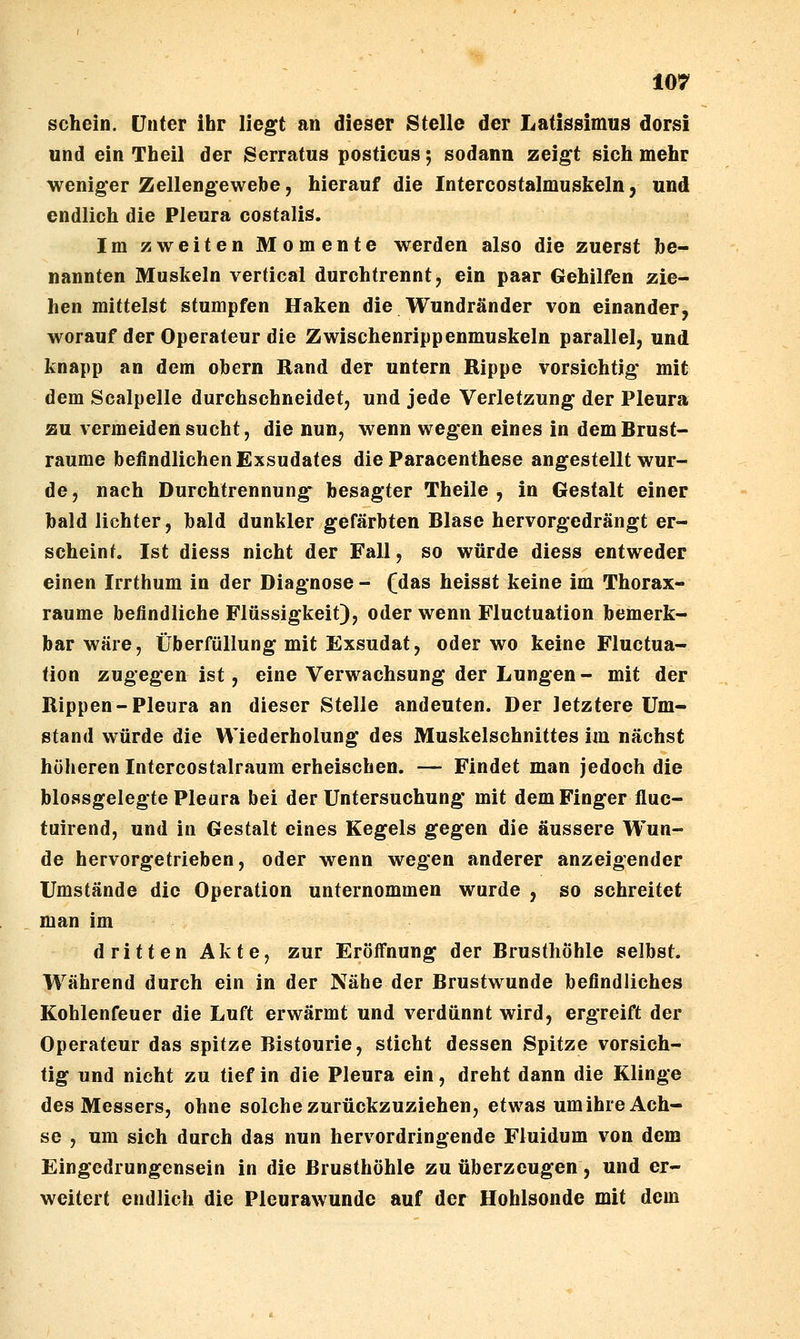 schein. Unter ihr liegt an dieser Stelle der Latissimus dorsi und ein Theil der Serratus posticus; sodann zeigt sich mehr weniger Zellengewebe, hierauf die Intercostalmuskeln, und endlich die Pleura costalis. Im zweiten Momente werden also die zuerst be- nannten Muskeln vertical durchtrennt, ein paar Gehilfen zie- hen mittelst stumpfen Haken die Wundränder von einander, worauf der Operateur die Zwischenrippenmuskeln parallel, und knapp an dem obern Rand der untern Rippe vorsichtig' mit dem Scalpelle durchschneidet, und jede Verletzung der Pleura zu vermeiden sucht, die nun, wenn wegen eines in demBrust- raume befindlichen Exsudates die Paracenthese angestellt wur- de , nach Durchtrennung besagter Theile , in Gestalt einer bald lichter, bald dunkler gefärbten Blase hervorgedrängt er- scheint. Ist diess nicht der Fall, so würde diess entweder einen Irrthum in der Diagnose- fdas heisst keine im Thorax- raume befindliche Flüssigkeit), oder wenn Fluctuation bemerk- bar wäre, Überfüllung mit Exsudat, oder wo keine Fluctua- tion zugegen ist, eine Verwachsung der Lungen- mit der Rippen-Pleura an dieser Stelle andeuten. Der letztere Um- stand würde die Wiederholung des Muskelschnittes im nächst höheren Intercostalraum erheischen. — Findet man jedoch die blossgelegte Pleura bei der Untersuchung mit dem Finger fluc- tuirend, und in Gestalt eines Kegels gegen die äussere Wun- de hervorgetrieben, oder wenn wegen anderer anzeigender Umstände die Operation unternommen wurde , so schreitet man im dritten Akte, zur Eröffnung der Brusthöhle selbst. Während durch ein in der Nähe der Brustwunde befindliches Kohlenfeuer die Luft erwärmt und verdünnt wird, ergreift der Operateur das spitze Bistourie, sticht dessen Spitze vorsich- tig und nicht zu tief in die Pleura ein, dreht dann die Klinge des Messers, ohne solche zurückzuziehen, etwas um ihre Ach- se , um sich durch das nun hervordringende Fluidum von dem Eingedrungensein in die Brusthöhle zu überzeugen , und er- weitert endlich die Pleurawunde auf der Hohlsonde mit dem