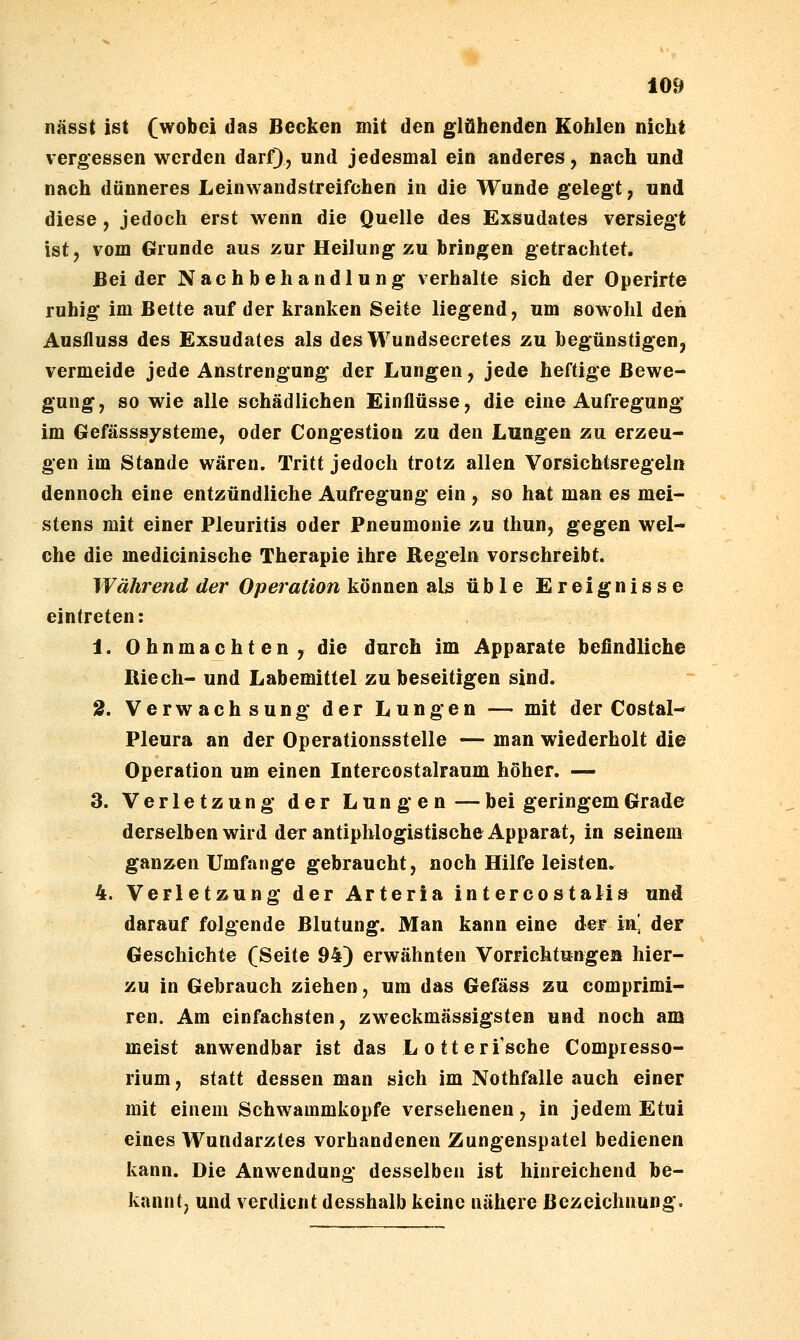 nässt ist (wobei das Becken mit den glühenden Kohlen nicht vergessen werden darf), und jedesmal ein anderes, nach und nach dünneres Leinwandstreifchen in die Wunde gelegt, und diese , jedoch erst wenn die Quelle des Exsudates versiegt ist, vom Grunde aus zur Heilung zu bringen getrachtet. Beider Nachbehandlung verhalte sich der Operirte ruhig im Bette auf der kranken Seite liegend, um sowohl den Ausfluss des Exsudates als des Wundsecretes zu begünstigen, vermeide jede Anstrengung der Lungen, jede heftige Bewe- gung, so wie alle schädlichen Einflüsse, die eine Aufregung im Gefässsysteme, oder Congestion zu den Lungen zu erzeu- gen im Stande wären. Tritt jedoch trotz allen Vorsichtsregeln dennoch eine entzündliche Aufregung ein , so hat man es mei- stens mit einer Pleuritis oder Pneumonie zu thun, gegen wel- che die medicinische Therapie ihre Regeln vorschreibt. Während der Operation können als üble Ereignisse eintreten: 1. Ohnmächten, die durch im Apparate befindliche Riech- und Labemittel zu beseitigen sind. 2. Verwachsung der Lungen — mit der Costal- Pleura an der Operationsstelle — man wiederholt die Operation um einen Intereostalraum höher. — 3. Verletzung der Lungen — bei geringem Grade derselben wird der antiphlogistische Apparat, in seinem ganzen Umfange gebraucht, noch Hilfe leisten, 4. Verletzung der Arteria intercostalis und darauf folgende Blutung. Man kann eine der in] der Geschichte (Seite 94) erwähnten Vorrichtungen hier- zu in Gebrauch ziehen, um das Gefäss zu comprimi- ren. Am einfachsten, zweckmässigsten und noch am meist anwendbar ist das Lotteri'sche Compresso- rium, statt dessen man sich im Nothfalle auch einer mit einem Schwammkopfe versehenen, in jedem Etui eines Wundarztes vorhandenen Zungenspatel bedienen kann. Die Anwendung desselben ist hinreichend be- kannt, und verdient desshalb keine nähere Bezeichnung.