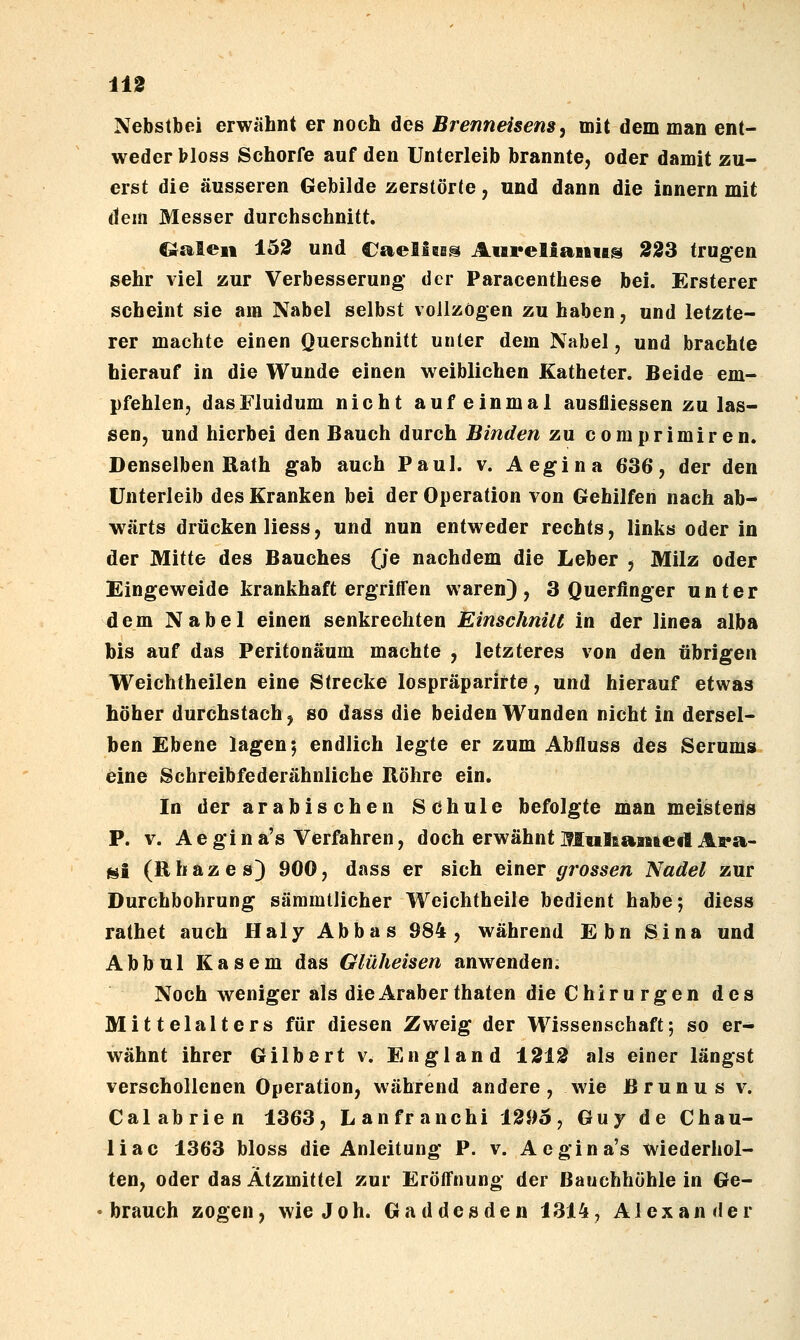 Nebstbei erwähnt er noch des Brenneisens^ mit dem man ent- weder bloss Schorfe auf den Unterleib brannte, oder damit zu- erst die äusseren Gebilde zerstörte, und dann die Innern mit dem Messer durchschnitt. Q£%teii 15S und Caelles^ AiivellaniAs 223 trugen sehr viel zur Verbesserung- der Paracenthese bei. Ersterer scheint sie am Nabel selbst vollzögen zu haben, und letzte- rer machte einen Querschnitt unter dem Nabel, und brachte hierauf in die Wunde einen weiblichen Katheter. Beide em- pfehlen, dasFluidum nicht auf einmal ausfliessen zu las- sen, und hierbei den Bauch durch Binden zu comprimiren. Denselben Rath gab auch Paul. v. Aegina 636, der den Unterleib des Kranken bei der Operation von Gehilfen nach ab- wärts drücken Hess, und nun entweder rechts, links oder in der Mitte des Bauches (je nachdem die Leber , Milz oder Eingeweide krankhaft ergriffen waren), 3 Querfinger unter dem Nabel einen senkrechten EinschniU in der linea alba bis auf das Peritonäum machte , letzteres von den übrigen Weichtheilen eine Strecke lospräparlrte, und hierauf etwas höher durchstach^ so dass die beiden Wunden nicht in dersel- ben Ebene lagen 5 endlich legte er zum Abfluss des Serums eine Schreibfederähnliche Röhre ein. In der arabischen Schule befolgte man meistens P. V. Aegina's Verfahren, doch erwähnt Multaaefted At*a- ^l (Rhazes) 900, dass er sich t'meT grossen Nadel zur Durchbohrung sämmllicher Weichtheile bedient habe-, diess rathet auch Haly Abbas 984, während Ebn Sina und Abbul Käsern das Glüheisen anwenden. Noch weniger als die Araber thaten die Chiru rgen des Mittelalters für diesen Zweig der Wissenschaft; so er- wähnt ihrer Gilbert v. England 1212 als einer längst verschollenen Operation, während andere, wie Brunus v. Calabrien 1363, Lanfranchi 1395, Guy de Chau- liac 1363 bloss die Anleitung P. v. Aegina's wiederhol- ten, oder das Ätzmittel zur Eröffnung der Bauchhöhle in Ge- brauch zogen, wie Joh. Gaddesden 1314, Alexander