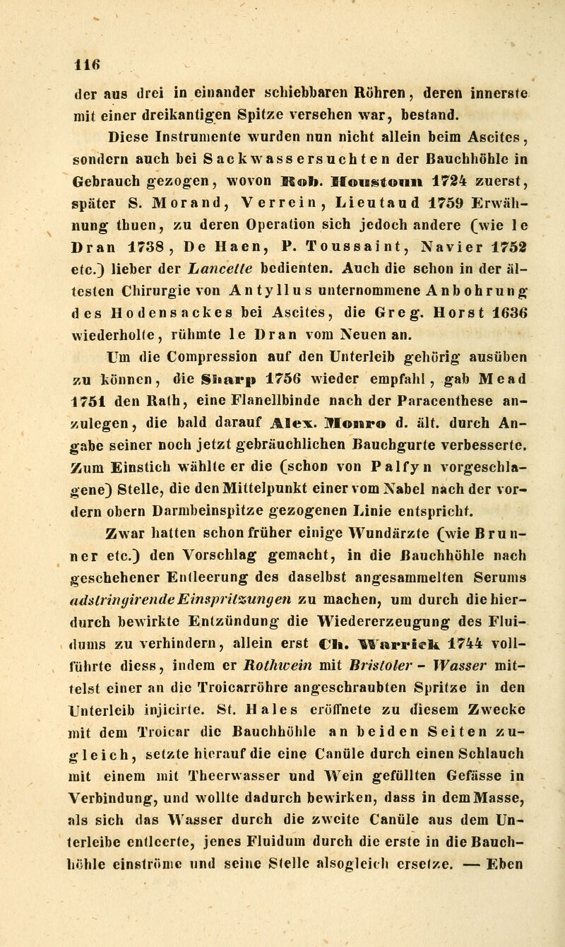 der aus drei in einander schiebbaren Rühren, deren innerste mit einer dreikantigen Spitze versehen war, bestand. Diese Instrumente wurden nun nicht allein beim Ascites, sondern auch bei Sackwass ersuch ten der Bauchhöhle in Gebrauch gezogen, wovon K«»b. Moisstoiut 1724 zuerst, später S. Morand, Verrein, Lieutand 1759 Erwäh- nung thuen, zu deren Operation sich jedoch andere (wie le Dran 1738, De Haen, P. Toussaint, Navier 1752 etc.) lieber der Lancette bedienten. Auch die schon in der äl- testen Chirurgie von Antyllus unternommene Anbohrung des Hodensackes bei Ascites, die Greg. Horst 1636 wiederholte, rühmte le Dran vom Neuen an. Um die Compression auf den Unterleib gehörig ausüben zu können, die Sinarp 1756 wieder empfahl, gab Mead 1751 den Ralh, eine Flanellbinde nach der Paracenthese an- zulegen, die bald darauf Alex. Mobib*o d. alt. durch An- gabe seiner noch jetzt gebräuchlichen Bauchgurte verbesserte. Zum Einstich wählteer die (schon von Palfyn vorgeschla- gene) Stelle, die den Mittelpunkt einer vom Nabel nach der vor- dem Obern Darmbeinspitze gezogenen Linie entspricht. Zwar hatten schon früher einige Wundärzte (wie Brun- ner etc.) den Vorschlag gemacht, in die Bauchhöhle nach geschehener Entleerung des daselbst angesammelten Serums adstringirendeEinsprUzungen zu machen, um durch die hier- durch bewirkte Entzündung die Wiedererzeugung des Flui- dums zu verhindern, allein erst Cli. ^^^arriefe 1744 voll- führte diess, indem er Rothwein mit Bristoler- Wasser mit- telst einer an die Troicarröhre angeschraubten Spritze in den Unterleib injicirte. St. Haies eröffnete zu diesem Zwecke mit dem Troicar die Bauchhöhle an beiden Seiten zu- gleich, setzte hierauf die eine Canüle durch einen Schlauch mit einem mit Theerwasser und W^ein gefüllten Gefässe in Verbindung, und wollte dadurch bewirken, dass in dem Masse, als sich das Wasser durch die zweite Canüle aus dem Un- terleibe entleerte, jenes Fluidum durch die erste in die Bauch- höhle einströme und seine Stelle alsogleich ersetze. — Eben