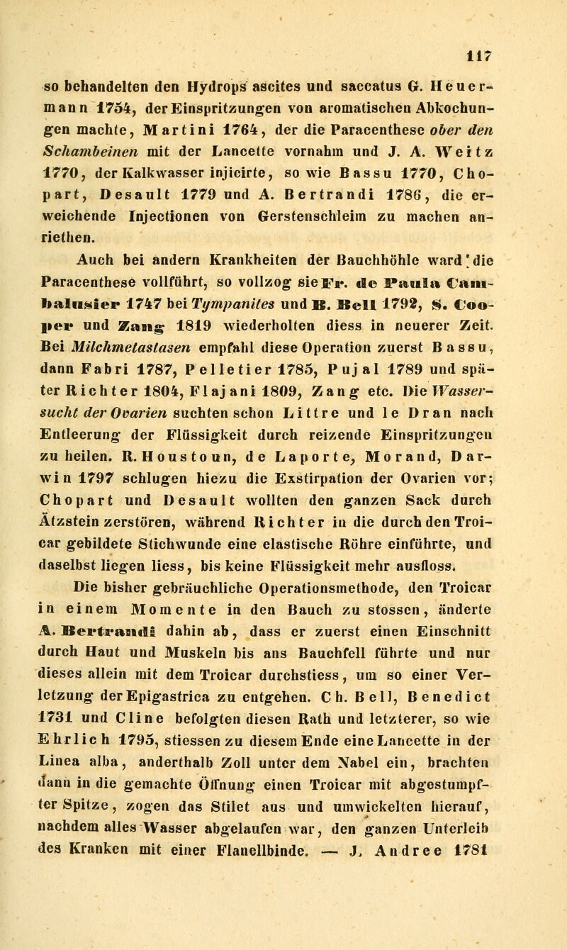 so behandelten den Hydrops ascites und saccatus G. Heuer- mann 17o4, der Einspritzungen von aromatischen Abkochun- gen machte, Martini 1764, der die Paracenthese ober den Schambeinen mit der Lancette vornahm und J. A. Weitz 1770, der Kalkwasser injicirte, sowie Bassu 1770, Cho- part, Desault 1779 und A. Bertrandi 1786, die er- weichende Injectionen von Gerstenschleim zu machen an- riethen. Auch bei andern Krankheiten der Bauchhöhle ward'die Paracenthese vollführt, so vollzog sie Fi*, de :PaBiIa €aiii- l»alu»i«p 1747 bei Tympanites und B. Bell 1792, S. Coo< per und ÄaBig 1819 wiederholten diess in neuerer Zeit. Bei Milchmelaslasen empfahl diese Operation zuerst Bassu, dannFabri 1787, P el le tier 1785, Pujal 1789 und spä- ter Rieh t er 1804, Fl aj ani 1809, Zang etc. ly'ie Wasser- sucht der Ovarien suchten ^thon Littre und le Dran nach Entleerung der Flüssigkeit durch reizende Einspritzungen zu heilen. R. Houstoun, de Laporte^ Morand, Dar- win 1797 schlugen hiezu die Exstirpation der Ovarien vor; Ghopart und Desault wollten den ganzen Sack durch Ätzstein zerstören, während Richter in die durch den Troi- car gebildete Stichwunde eine elastische Röhre einführte, und daselbst liegen liess, bis keine Flüssigkeit mehr ausfloss* Die bisher gebräuchliche Operationsmethode, den Troicar in einem Momente in den Bauch zu stosscn, änderte A. Bertrandi dahin ab, dass er zuerst einen Einschnitt durch Haut und Muskeln bis ans Bauchfell führte und nur dieses allein mit dem Troicar durchstiess, um so einer Ver- letzung derEpigastrica zu entgehen. Ch. Bell, Benedict 1731 und Cline befolgten diesen Rath und letzterer, so wie Ehrlich 1795, stiessen zu diesem Ende eine Lancette in der Linea alba, anderthalb Zoll unter dem Nabel ein, brachten »Tann in die gemachte ÖlTnung einen Troicar mit abgestumpf- ter Spitze, zogen das Stilet aus und umwickelten hierauf, nachdem alles Wasser abgelaufen war, den ganzen Unterleib des Kranken mit einer Flanellbinde. — J. Andree 1781