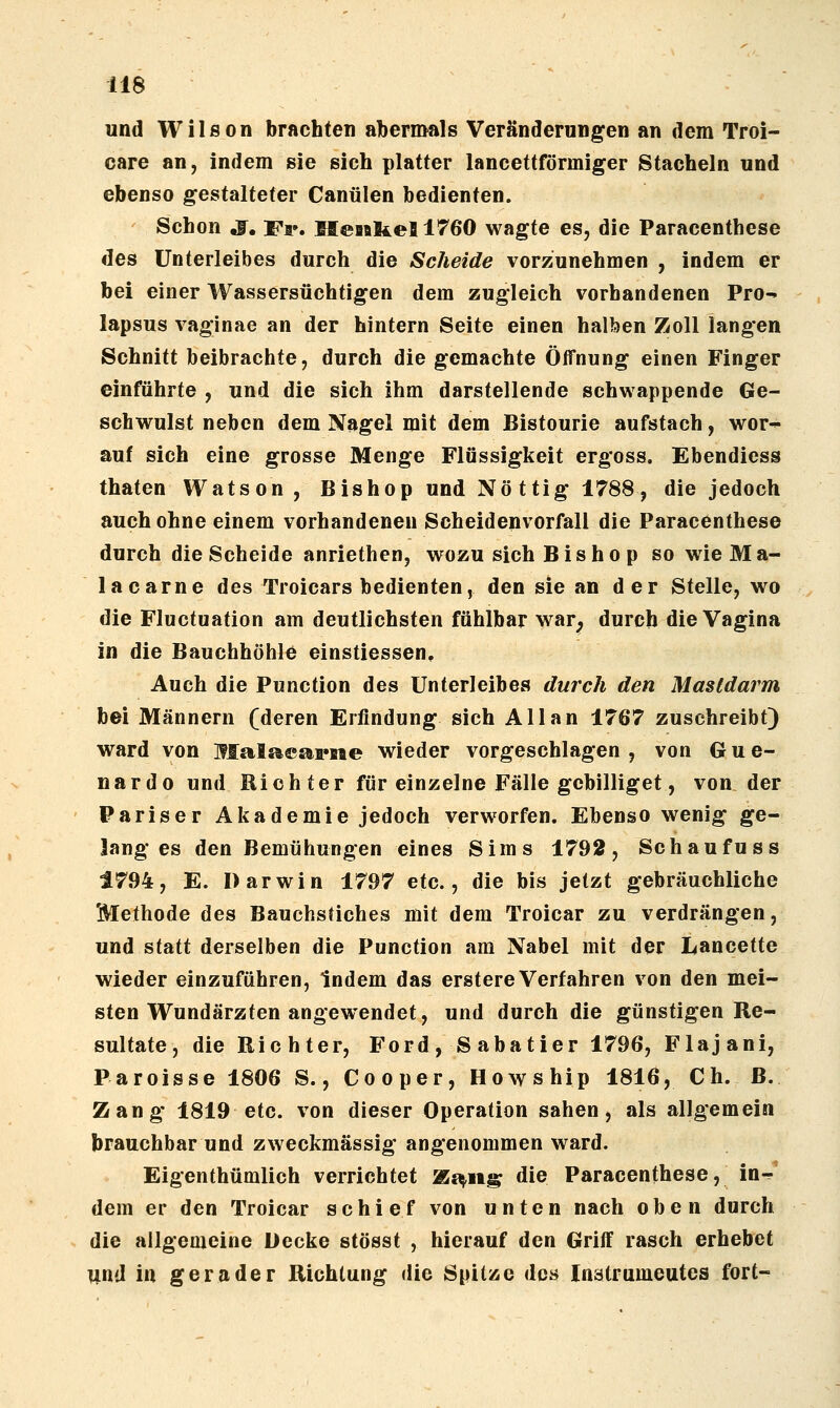 und Wilson brachten aTbermals Veränderungen an dem Troi- care an, indem sie sich platter lancettförmiger Stacheln und ebenso gestalteter Canülen bedienten. Schon ,f. Fa». Henkel 1760 wagte es, die Paracenthese des Unterleibes durch die Scheide vorzunehmen , indem er bei einer Wassersüchtigen dem zugleich vorhandenen Pro^ lapsus vaginae an der hintern Seite einen halben Zoll langen Schnitt beibrachte, durch die gemachte Öffnung einen Finger einführte , und die sich ihm darstellende schwappende Ge- schwulst neben dem Nagel mit dem Bistourie aufstach, wor^ auf sich eine grosse Menge Flüssigkeit ergoss. Ebendiess thaten Watson, Bishop und Nöttig 1788, die jedoch auch ohne einem vorhandenen Scheidenvorfall die Paracenthese durch die Scheide anriethcn, wozu sich Bis ho p so wie Ma- la carne des Troicars bedienten, den sie an der Stelle, wo die Fluctuation am deutlichsten fühlbar war^ durch die Vagina in die Bauchhöhle einstiessen. Auch die Punction des Unterleibes durch den Mastdarm bei Männern (deren Erfindung sich Allan 1767 zuschreibt) ward von Malacs^psie wieder vorgeschlagen , von G u e- nardo und Richter für einzelne Fälle gcbilliget, von der Pariser Akademie jedoch verworfen. Ebensowenig ge- langes den Bemühungen eines Sims 1792, Schaufuss 1794, E. Darwin 1797 etc., die bis jetzt gebräuchliche Methode des Bauchstiches mit dem Troicar zu verdrängen, und statt derselben die Punction am Nabel mit der Lancette wieder einzuführen, Indem das erstere Verfahren von den mei- sten Wundärzten angewendet, und durch die günstigen Re- sultate, die Richter, Ford, S abatier 1796, Flajani, Paroisse 1806 S., Cooper, Howship 1816, Ch. B. Zang 1819 etc. von dieser Operation sahen, als allgemein brauchbar und zweckmässig angenommen ward. Eigenthümlich verrichtet %$^it^ die Paracenthese, in- dem er den Troicar schief von unten nach oben durch die allgemeine Decke stösst , hierauf den Griff rasch erhebet und in gerader Richtung die Spitze des Inatrumeutes fort-