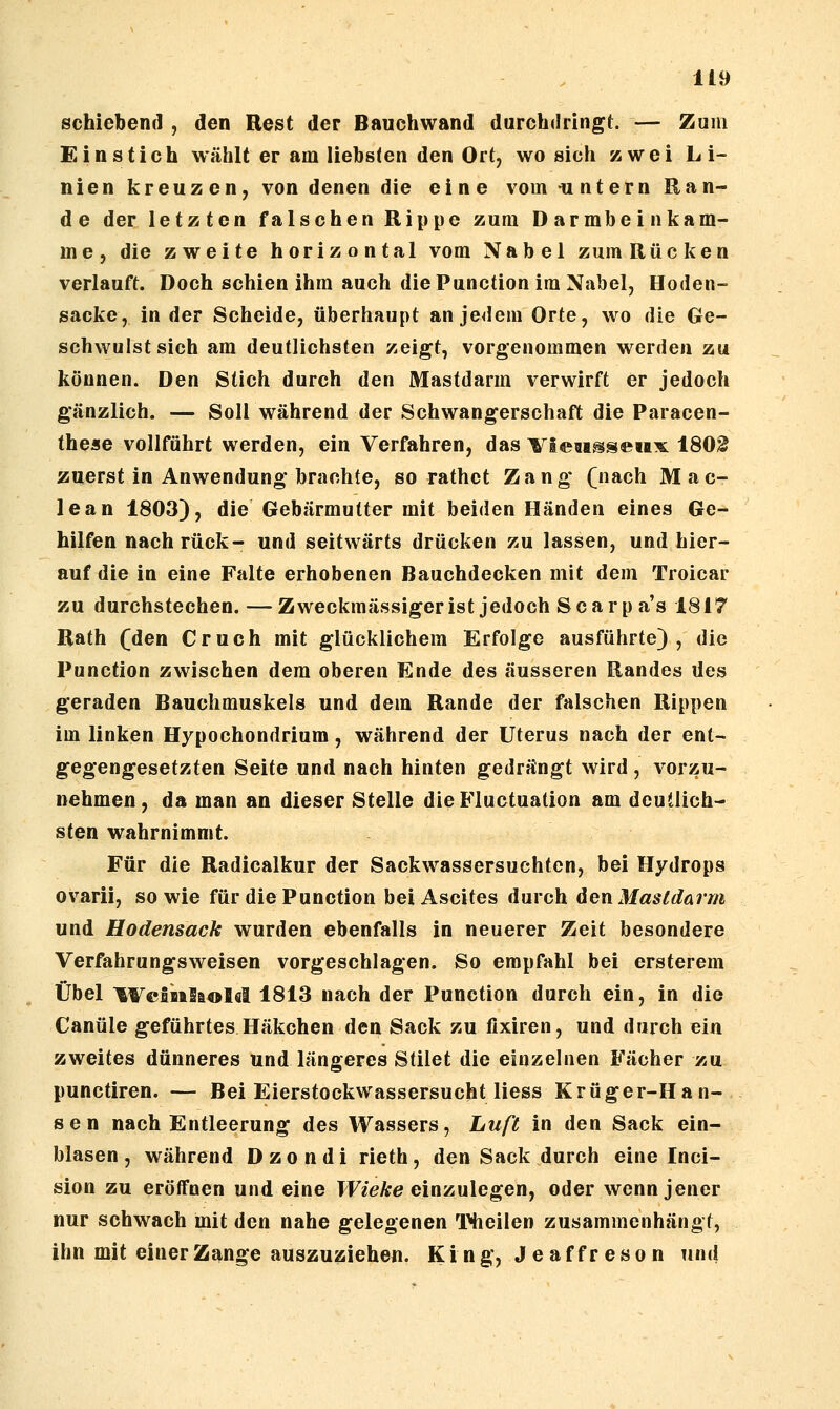 schiebend , den Rest der Bauehwand durchdringt. — Zum Einstich wählt er am liebsten den Ort, wo sich zwei Li- nien kreuzen, von denen die eine vom -untern Ran- de der letzten falschen Rippe zum Darmbein käm- me, die zweite horizontal vom Nabel zum Rücken verlauft. Doch schien ihm auch die Function im Nabel, Hoden- sacke, in der Scheide, überhaupt an jedem Orte, wo die Ge- schwulst sich am deutlichsten zeigt, vorgenommen werden zu können. Den Stich durch den Mastdarm verwirft er jedoch gänzlich. — Soll während der Schwangerschaft die Paracen- thcise vollführt werden, ein Verfahren, das ^lew^sewx 180^ zuerst in Anwendung brachte, so rathct Zang (nach Mac- lean 1803), die Gebärmutter mit beiden Händen eines Ge- hilfen nach rück- und seitwärts drücken zu lassen, und hier- auf die in eine Falte erhobenen Bauchdecken mit dem Troicar zu durchstechen. — Zweckmässigerist jedoch Scarp a's 1817 Rath (den Cruch mit glücklichem Erfolge ausführte), die Function zwischen dem oberen Ende des äusseren Randes des geraden Bauchmuskels und dem Rande der falschen Rippen im linken Hypochondrium, während der Uterus nach der ent- gegengesetzten Seite und nach hinten gedrängt wird , vorzu- nehmen , da man an dieser Stelle die B'luctuation am deutlich- sten wahrnimmt. Für die Radicalkur der Sackwassersuchten, bei Hydrops ovarii, sowie für die Function bei Ascites durch den Masldarm und Hodensack wurden ebenfalls in neuerer Zeit besondere Verfahrungsweisen vorgeschlagen. So empfahl bei ersterem Übel ^FcBiaSaoIfll 1813 nach der Function durch ein, in die Canüle geführtes Häkchen den Sack zu fixiren, und durch ein zweites dünneres und längeres Stilet die einzelnen Fächer zu punctiren. — Bei Eierstockwassersucht Hess Krüger-Han- sen nach Entleerung des Wassers, Luß in den Sack ein- blasen, während Dzondi rieth, den Sack durch eine Inci- sion zu eröffnen und eine Wieke einzulegen^ oder wenn jener nur schwach mit den nahe gelegenen THieilen zusammenhängt, ihn mit einer Zange auszuziehen. Ki ng, J e af fr eso n und