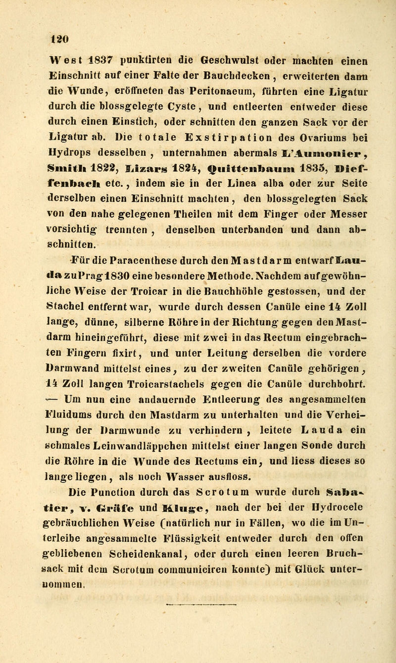 100 . West 1837 punktirten die Geschwulst oder machten einen Einschnitt auf einer Palte der Bauchdecken , erweiterten dann die Wunde, eröffneten das Peritonaeum, führten eine Ligatur durch die hlossgclegte Cyste, und entleerten entweder diese durch einen Einstich, oder schnitten den ganzen Sack vor der Ligatur ab. Die totale Exstirp ation des Ovariums bei Hydrops desselben , unternahmen abermals li'Auanoiiiei*, l^iititU 18S0, I^izars 1824, Quittenbaum 1835, I>ief- feiibaclt etc., indem sie in der Linea alba oder zur Seite derselben einen Einschnitt machten, den blossgelegten Sack von den nahe gelegenen Theilen mit dem Finger oder Messer vorsichtig* trennten , denselben unterbanden und dann ab- schnitten. •Für die Paracenthese durch den Mastdarm entwarf liau- ila zuPrag 1830 eine besondere Methode, Nachdem auf gewöhn- liche Weise der Troicar in die Bauchhöhle gestossen, und der Stachel entfernt war, wurde durch dessen Canüle eine 14 Zoll lange, dünne, silberne Röhrein der Richtung gegen den Mast- darm hineingeführt, diese mit zwei in das Rectum eingebrach- ten Fingern fixirt, und unter Leitung derselben die vordere Darmwand mittelst eines, zu der zweiten Canüle gehörigen, 14 Zoll langen Troicarstachels gegen die Canüle durchbohrt. •^- Um nun eine andauernde Entleerung des angesammelten Fluidums durch den Mastdarm zu unterhalten und die Verhei- lung der Darmwunde zu verhindern, leitete Lau da ein schmales Leinwandläppchen mittelst einerlangen Sonde durch die Röhre in die Wunde des Rectums ein, und liess dieses so lange liegen , als noch Wasser ausfloss. Die Punction durch das Sero tum wurde durch l^aba-^ tier, V. CJräfe und mu|s;e, nach der bei der Hydrocele gebräuchlichen Weise (natürlich nur in Fällen, wo die im Un- terleibe angesammelte Flüssigkeit entweder durch den offen gebliebenen Scheidenkanal, oder durch einen leeren Bruch- sack mit dem Sorotum communiciren konnte) mit Glück unter- nommen.