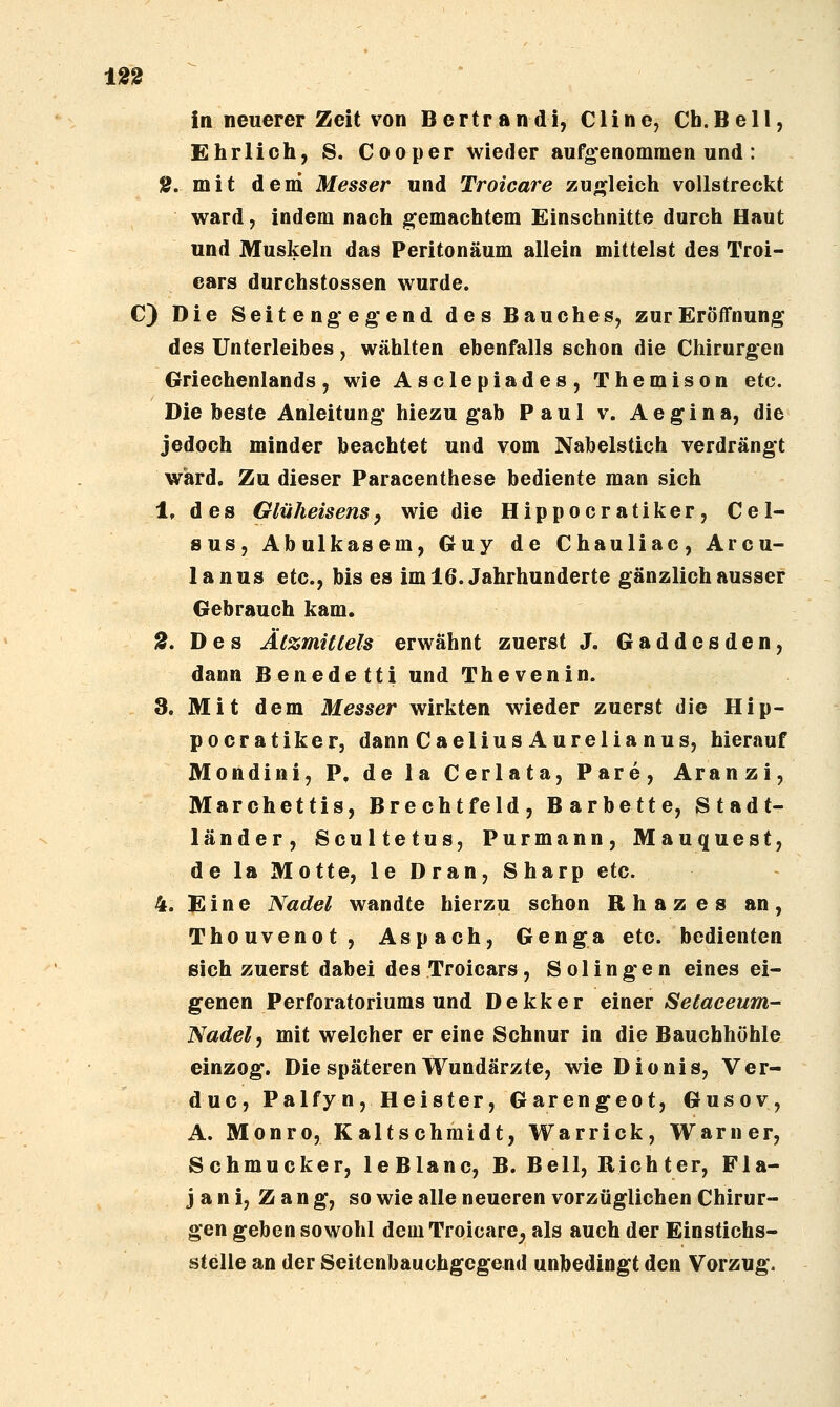 in neuerer Zeit von Bertrandi, Cline, Cb.Bell, Ehrlich, S. Cooper wieder aufgenommen und : 2. mit dem Messer und Troicare zun^leich vollstreckt ward, indem nach gemachtem Einschnitte durch Haut und Muskeln das Peritonäum allein mittelst des Troi- ears durchstossen wurde. C) Die Seit engeg-end des Bauches, zur Eröffnung des Unterleibes, wählten ebenfalls schon die Chirurgen Griechenlands, wie Asclepiades, Themison etc. Diebeste Anleitung hiezugab Paul v. Aegina, die jedoch minder beachtet und vom Nahelstich verdrängt ward. Zu dieser Paracenthese bediente man sich 1. des Glüheisensp wie die Hippocratiker, Cel- ans, Abulkasem, Guy de Chauliac, Arcu- lanus etc., bis es im 16. Jahrhunderte gänzlich ausser Gebrauch kam. 2. Des Ätzmittels erwähnt zuerst J. Gaddesden, dann Benedetti und Thevenin. 3. Mit dem Messer wirkten wieder zuerst die Hip- pocratiker, dann Caelius Aurelia nus, hierauf Mondini, P. de la Cerlata, Pare, Aranzi, Marchettis, Brechtfeld, Barbette, Stadt- länder, Scultetus, Purmann, Mauquest, de la Motte, le Dran, Sharp etc. 4. Eine Nadel wandte hierzu schon Rhazes an, Thouvenot, Aspach, Genga etc. bedienten sich zuerst dabei desTroicars, Solingen eines ei- genen Perforatoriums und Dekker einer Setaceum- Nadel, mit welcher er eine Schnur in die Bauchhöhle einzog. Die späteren Wundärzte, wie Dionis, Ver- duc, Palfyn, Heister, Garengeot, Gusov, A. Monro, Kaltschmidt, Warrick, Warner, Schmucker, leBlanc, B. Bell, Richter, Fla- j a n i, Z a n g, so wie alle neueren vorzüglichen Chirur- gen geben sowohl dem Troicare^ als auch der Einstichs- stelle an der Seitenbauchgegend unbedingt den Vorzug.