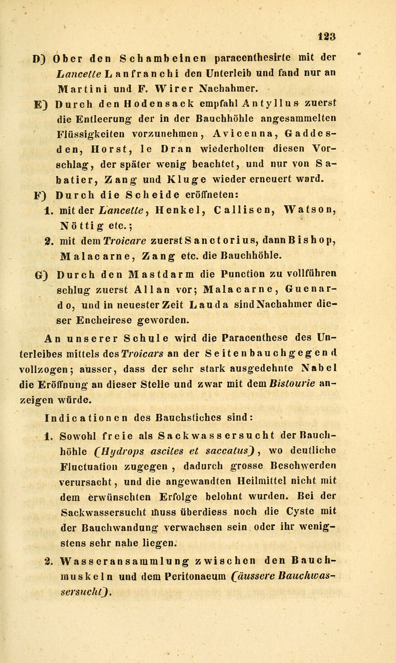 D) Ober den Schambeinen paracenthesirte mit der Lancetle Lanfranchi den Unterleib und fand nur an Martini und F, Wir er Nachahmer. E) Durch den Hodensack empfahl A n t y 11 u s zuerst die Entleerung' der in der Bauchhöhle angesammelten ^ Flüssigkeiten vorzunehmen, Avicenna, Gaddes- den, Horst, le Dran wiederholten diesen Vor- schlag, der später wenig beachtet, und nur von S a- batier, Zang und Kluge wieder erneuert ward. F) Durch die Scheide eröffneten: 1. mit Aev Lancetle<f Henkel, Callisen, Wafson, Nö ttig etc. 5 2, mit dem Troicßre zuerstS anctorius, dannBishop, Malacarne, Zang etc. die Bauchhöhle. G) Durch den Mastdarm die Function zu vollführen schlug zuerst Allan vor; Malacarne, Guenar- do, und in neuester Zeit Lau da sind Nachahmer die- ser Encheirese geworden. An unserer Schule wjrd die Paracenthese des Un^ terleibes mittels desTroicars an der Seitenbauchgegend vollzogen; ausser, dass der sehr stark ausgedehnte Nabel die Eröffnung an dieser Stelle und zwar mit dem Bislourie an- zeigen würde. Indicationen des Bauchstiches sind: 1. Sowohl freie als Sack wa ss ersucht der Bauch- höhle (^Hydrops ascites et saccatus), wo deutliche Fluctuation zugegen , dadurch grosse Beschwerden verursacht, und die angewandten Heilmittel nicht mit dem erwünschten Erfolge belohnt wurden. Bei der Sackwassersucht muss überdiess noch die Cyste mit der Bauchwandung verwachsen sein oder ihr wenig- stens sehr nahe liegen. 2, Wasseransammlung zwischen den Bauch- muskeln und dem Peritonaeum ((äussere Bauchwas^ tsersuchtj.