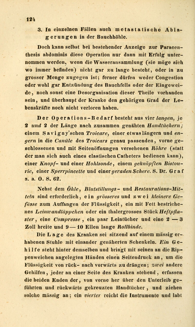 3. In einzelnen Füllen auch metastatische Abla- gerungen in der Bauchhöhle. Doch kann selbst bei bestehender Anzeige zur Paracen- thesis abdominis diese Operation nur dann mit Erfolg unter- nommen werden, wenn die Wasseransammlung (sie möge sich wo immer befinden} nicht gar zu lange besteht, oder in zu grosser Menge zugegen ist; ferner dürfen weder Congestion oder wohl gar Entzündung des Bauchfells oder der Eingewei- de, noch sonst eine Desorganisation dieser Theile vorhanden sein, und überhaupt der Kranke den gehörigen Grad der Le- benskräfte noch nicht verloren haben. Der Operations-Bedarf besteht aus vier langen^ je S und 2 der Länge nach zusammen genähten Handtüchern; einem Savigny'schen Troicare, einer etwas längern und en- gern in die Canüle des Troicars genau passenden, vorne ge- schlossenen und mit SeitenöflFnungen versehenen Röhre (statt der man sich auch eines elastischen Catheters bedienen kann}, einer Knopf- und einer Hohlsonde, einem geknöpften Bistou- rie, einer Sperrpincelte und einer geraden Schere. S. Dr. Graf a. a. 0. S. 62. Nebst dem Öhle^ Blutstillungs- und Restaurations-Mit- teln sind erforderlich, e i n grösseres und zwei kleinere Ge- fässe zum Auffangen der Flüssigkeit, ein mit Fett bestriche- nes Leinwandläppchen oder ein thalergrosses Stück Heftpfla- ster , eine Compresse , ein paar Leintücher und eine 3 — 3 Zoll breite und 9 —10 Ellen lange Rollbinde. Die Lage des Kranken sei sitzend auf einem massig er- habenen Stuhle mit einander genäherten Schenkeln. Ein Ge- hilfe steht hinter demselben und bringt mit seinen an die Rip- penweichen angelegten Händen einen Seitendruck an, um die Flüssigkeit von rück- nach vorwärts zu drängen; %wei andere Gehilfen, jeder an einer Seite des Kranken stehend, erfassen die beiden Enden der, von vorne her über den Unterleib ge- führten und rückwärts gekreuzten Handtücher , und ziehen solche massig an; ein vierter reicht die Instrumente und labt