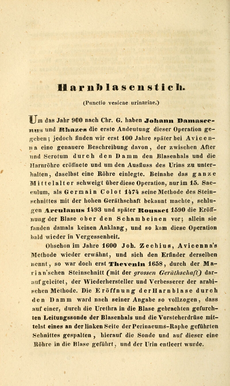 CPnctio vesicae iirinariae.) Um das Jahr 900 nach Chr. G. haben «folfiaiiii Haiiis^sce- Mia^ lind j^laazes die erste Andeutung dieser Operation ge- geben-, jedoch finden wir erst 100 Jahre später bei Avicen- n a eine genauere Beschreibung davon, der zwischen After und Scrotum durch den Damm den Blasenhals und die Harnröhre eröffnete und um den Ausfluss des Urins zu unter- halten, daselbst eine Röhre einlegte. Beinahe das ganze Mittelalter schweigt über diese Operation, nur im 15. Sae- r.ulum, als Germain Colot 1474 seine Methode des Stein- Schnittes mit der hohen Geräthschaft bekannt machte, schlu- gen ArdilaiBiis 1493 und später ISoiisset 1590 die Eröff- aiung der Blase ober den Schambeinen vorj allein sie fanden damals keinen Anklang, und so kam diese Operation bald wieder in Vergessenheit. Obschon im Jahre 1600 Job. Zechius, Avicenna's Methode wieder erwähnt, und sich den Erfinder derselben jicnnt, so war doch erst Tlieveniit 1658, durch der Ma- rs an'schen Steinschnitt fmit der grossen GeräthschafQ dar- auf geleitet, der Wiederhersteller und Verbesserer der arabi- schen Methode. Die Eröffnung derHarnblase durch den Damm ward nach seiner Angabe so vollzogen, dass auf einer, durch die Urethra in die Blase gebrachten gefurch- ten Leitungssonde der Blasenhals und die Vorsteherdrüse mit- telst eines an der linken Seite derPerinaeums-Raphe geführten Schnittes gespalten , hierauf die Sonde und auf dieser eine Röhre in die Blase geführt;, und der Urin entleert wurde.