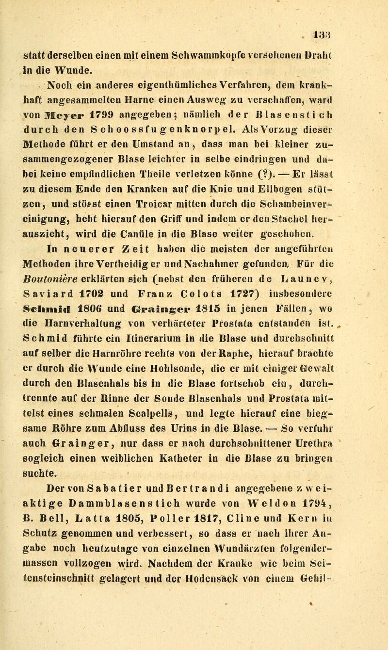 ia;i statt derselben einen mit einem Schwammkopfc vcisehcneu Üniht in die Wunde. Noch ein anderes eigenthümliches Verfahren, dem krank- haft angesammelten Harne einen Ausweg zu verschafl'en, ward von Meyer 1799 angegeben 5 nämlich der Blasen stich durch den S ch 00 ssf u g enkn orp el. AlsVorzug dieser Methode führt er den Umstand an, dass man bei kleiner zu- sammengezogener Blase leichter in selbe eindringen und da- bei keine empfindlichen Theile verletzen könne (?). — Er lässt zu diesem Ende den Kranken auf die Knie und Ellbogen stüt- zen, und stögst einen Troicar mitten durch die Schambeinver- einigung, hebt hierauf den Griff und indem er den Stachel her- auszieht, wird die Canüle in die Blase weiter geschoben. In neuerer Zeit haben die meisten der angeführten Methoden ihre Vertheidiger und Nachahmer gefunden, Für die Boutoniere erMäYten sich (nebst den früheren de Launev? Saviard 1702 und Franz Colots ±727) insbesondere ^eliiiiid 1806 und Qrs^liigei* 1815 in jenen Fällen, wo die Harnverhaltung von verhärteter Prostata entstanden ist.,. 8chmid führte ein Itinerarium in die Blase und durchschnitt auf selber die Harnröhre rechts von derRaphe, hieraufbrachte er durch die Wunde eine Hohlsonde, die er mit einiger Gewalt durch den ßlasenhals bis in die Blase fortschob ein, durch- trennte auf der Rinne der Sonde Blasenhals und Prostata mit- telst eines schmalen Scalpells, und legte hierauf eine bieg- same Röhre zum Abfluss des Urins in die Blase. — So verfuhr auch Grainger, nur dass er nach durchschnittener Urethra sogleich einen weiblichen Katheter in die Blase zu bringen suchte. Der von S a b a t i e r und B e r t r a n d i angegebene z w c i- aktige Dammblasens tich wurde von Weldon 1794, B. Bell, Latta 1805, Poller 1817, Cline und Kern in Schutz genommen und verbessert, so dass er nach ihrer An- gabe noch heutzutage von einzelnen Wundärzten folgender- massen vollzogen wird. Nachdem der Kranke wie beim Sei- tensteinschnitt gelagert und der Hodensack von einem Gelnl-