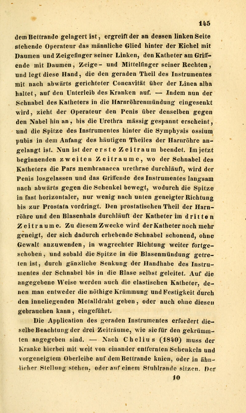 dem Bettramie gelagert ist, ergreift der an dessen linken Seite stehende Operateur das männliche Glied hinter der Eichel mit Daumen und Zeigefinger seiner Linken, den Katheter am Grilf- ende mit Daumen, Zeige- und Mittelfinger seiner Rechten, und legt diese Hand, die den geraden Theil des Instrumentes mit nach ahwärts gerichteter Concavität über der Linea alba haltet, auf den Unterleib des Kranken auf. — Indem nun der Schnabel des Katheters in die Harnröhrenmündung eingesenkt wird, zieht der Operateur den Penis über denselben gegen den Nabel hin an, bis die Urethra massig gespannt erscheint, und die Spitze des Instrumentes hinter die Symphysis ossium pubis in dem Anfang des häutigen Theiles der Harnröhre an- gelangt ist. Nun ist der erst e Zeitraum beendet. Im jetzt beginnenden zweiten Zeiträume, wo der Schnabel des Katheters die Pars membranacea urethrae durchläuft, wird der Penis losgelassen und das Griffende des Instrumentes langsam nach abwärts gegen die Schenkel bewegt, wodurch die Spitze in fast horizontaler, nur wenig nach unten geneigter Richtung bis zur Prostata vordringt. Den prostatischen Theil der Harn- röhre und den Blasenhals durchläuft der Katheter im dritten Zeiträume. Zu diesem Zwecke wird der Katheter noch mehr geneigt, der sich dadurch erhebende Schnabel schonend, ohne Gewalt anzuwenden, in wagrechter Richtung weiter fortge- schoben, und sobald die Spitze in die Blasenmündung getre- ten ist, durch gänzliche Senkung der Handhabe des Instru- mentes der Schnabel bis in die Blase selbst geleitet. Auf die angegebene Weise werden auch die elastischen Katheter, de- nen man entweder die nothige Krümmung und Festigkeit durch den inneliegenden Metalldraht geben, oder auch ohne diesen gebrauchen kann, eingeführt. Die Application des geraden Instrumentes erfordert die- selbe Beachtung der drei Zeiträume, wie sie für den gekrümm- ten angegeben sind. — Nach Chelius (1840) muss der Kranke hierbei mit weit von einander entfernten Schenkeln und vorgeneigtem Oberleibe auf dem Bettrande knien, oder in ähn- licher Stellung stehen; oder auf einem Stuhlrande sitzen. Der 10