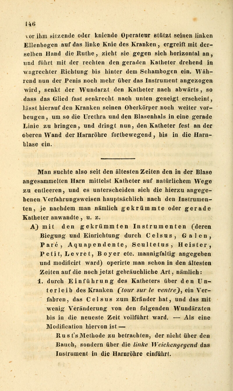 vor ihm sitzende oder kniende Operateur stützt seinen linken Ellenbogen auf das linke Knie des Kranken, ergreift mit der- selben Hand die Ruthe, zieht sie gegen sich horizontal an, und führt mit der rechten den geraden Katheter drehend in wagrechter Richtung bis hinter dem Schambogen ein. Wäh- rend nun der Penis noch mehr über das Instrument angezogen wird, senkt der Wundarzt den Katheter nach abwärts, so dass das Glied fast senkrecht nach unten geneigt erscheint, lässt hierauf den Kranken seinen Oberkörper noch weiter vor- beugen, um so die Urethra und den Blasenhals in eine gerade Linie zu bringen, und dringt nun, den Katheter fest ander oberen Wand der Harnröhre fortbewegend, bis in die Harn- blase ein. Man suchte also seit den ältesten Zeiten den in der Blase angesammelten Harn mittelst Katheter auf natürlichem Wege zu entleeren, und es unterscheiden sich die hierzu angege- benen Verfahrungsweisen hauptsächlich nach den Instrumen- ten, je nachdem man nämlich gekrümmte oder gerade Katheter anwandte , u. z. A) mit den gekrümmten Instrumenten (deren Biegung und Einrichtung durch Celsus, Galen, Pare, Aquapendente, Scultetus, Heister, Petit, Le vret. Boyer etc. mannigfaltig angegeben und modificirt ward) operirte man schon in den ältesten Zeiten auf die noch jetzt gebräuchliche Art, nämlich: 1. durch Einführung des Katheters über den Un- terleib des Kranken (^tour sur le ventrej, ein Ver- fahren, das Celsus zum Erfinder hat, und das mit wenig Veränderung von den folgenden Wundärzten bis in die neueste Zeit vollführt ward. — Als eine Modification hiervon ist — Rust'sMethode zu betrachten, der nicht über den Bauch, sondern über die linke Weichenyegend das Instrument in die Harnröhre einfährt.