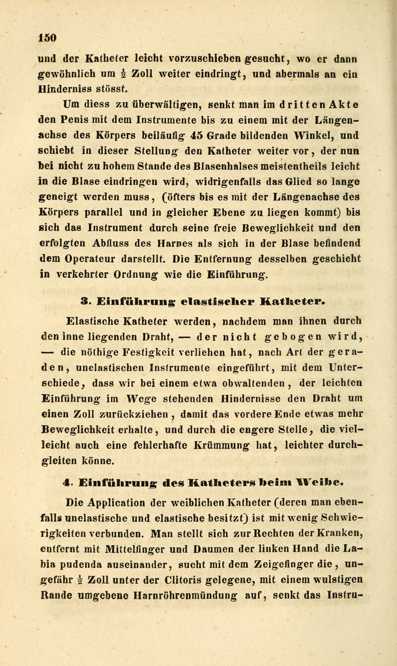lÄO und der Katheter leicht vorzuschieben gesucht, wo er dann gewöhnlich um i Zoll weiter eindringt, und abermals an ein Hinderniss stüsst. Um diess zu überwältigen, senkt man im dritten Akte den Penis mit dem Instrumente bis zu einem mit der Längen- achse des Körpers beiläufig 45 Grade bildenden Winkel, und schiebt in dieser Stellung den Katheter weiter vor, der nun bei nicht zu hohem Stande des Blasenhalses meistentheils leicht in die Blase eindringen wird, widrigenfalls das Glied so lange geneigt werden muss, (öfters bis es mit der Längenachse des Körpers parallel und in gleicher Ebene zu liegen kommt) bis sich das Instrument durch seine freie Beweglichkeit und den erfolgten Abfluss des Harnes als sich in der Blase befindend dem Operateur darstellt. Die Entfernung desselben geschieht in verkehrter Ordnung wie die Einführung. 3. Oiiifültruii^ elastlseltei* Katl&eter. Elastische Katheter werden, nachdem man ihnen durch den inne liegenden Draht, — der nicht gebogen wird, — die nöthige Festigkeit verliehen hat, nach Art der gera- den, unelastischen Instrumente eingeführt, mit dem Unter- schiede^ dass wir bei einem etwa obwaltenden, der leichten Einführung im Wege stehenden Hindernisse den Draht um einen Zoll zurückziehen, damit das vordere Ende etwas mehr Beweglichkeit erhalte, und durch die engere Stelle, die viel- leicht auch eine fehlerhafte Krümmung hat, leichter durch- gleiten könne. 4. Einfültruii^ des Hatlieters beistt ^VeiVie. Die Application der weiblichen Katheter (deren man eben- falls unelastische und elastische besitzt) ist mit wenig Schwie- rigkeiten verbunden. Man stellt sich zur Rechten der Kranken, entfernt mit Mittelfinger und Daumen der linken Hand die La- bia pudenda auseinander, sucht mit dem Zeigefinger die , un- gefähr i Zoll unter der Clitoris gelegene, mit einem wulstigen Rande umgebene Harnröhrenmündung auf, senkt das Instru-