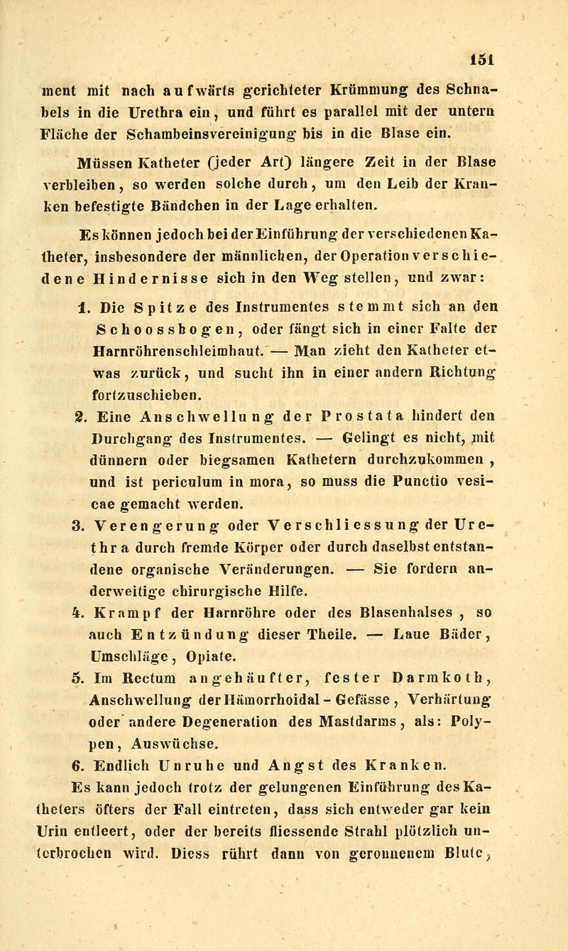 ment mit nach aufwärts gcriclileter Krümmung des Schna- bels in die Urethra ein y und führt es parallel mit der untern Fläche der Schambeinsvereinigung bis in die Blase ein. Müssen Katheter (jeder Art) längere Zeit in der Blase verbleiben, so werden solche durch, um den Leib der Kran- ken befestigte Bändchen in der Lage erhalten. Es können jedoch bei der Einführung der verschiedenen Ka- theter, insbesondere der männlichen, der Operation verschie- dene Hindernisse sich in den Weg stellen, und zwar: 1. Die Spitze des Instrumentes stemmt sich an den Schoossbogen, oder fängt sich in einer Falte der Harnröhrenschleimhaut. — Man zieht den Katheter et- was zurück, und sucht ihn in einer andern Richtung fortzuschieben. 2. Eine Anschwellung der Prostata hindert den Durchgang des Instrumentes. — Gelingt es nicht, mit dünnern oder biegsamen Kathetern durchzukommen , und ist periculum in mora, so muss die Punctio vesi- cae gemacht werden. 3. Verengerung oder Ve rschli ess ung der Ure- thra durch fremde Körper oder durch daselbst entstan- dene organische Veränderungen. — Sie fordern an- derweitige chirurgische Hilfe. 4. Krampf der Harnröhre oder des Blasenhalses , so auch Entzündung dieser Theile. — Laue Bäder, Umschläge, Opiate. 5. Im Rectum angehäufter, fester Darmkoth, Anschwellung derHämorrhoidal-Gefässe , Verhärtung oder andere Degeneration des Mastdarms , als: Poly- pen, Auswüchse. 6. Endlich Unruhe und Angst des Kranken. Es kann jedoch trotz der gelungenen Einführung des Ka- theters öfters der Fall eintreten, dass sich entweder gar kein Urin entleert, oder der bereits fliessende Strahl plötzlich un- terbrochen wird. Dicss rührt dann von geronnenem Blute ^