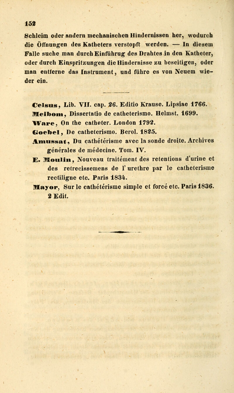 162 Schleim oder andern mechanischen Hindernissen her, wodurch die Öffnungen des Katheters verstopft werden. — In diesem Falle suche man durch Einführug des Drahtes in den Katheter, oder durch Einspritzungen die Hindernisse zu beseitigen, oder man entferne das Instrument, und führe es von Neuem wie- der ein. Celsus, Lib. VII. cap. 26. Editio Krause. Lipsiae 1766. Hleiboiii, Dissertatio de catheterismo. Heimst. 1699. IVare, On the catheter. London 1792. Coebel, De catheterismo. Berol. 1825. üiiiiissat^ Du catheterisme aveclasonde droite. Archives generales de medecine. Tom. IV. E. Moiiliii, Nouveau traitement des retentions d'urine et des retrecissemens de 1' urethre par le catheterisme rectiligne etc. Paris 1834. Blayor, Sur le catheterisme simple et force etc. Paris 1836. 2Edit.