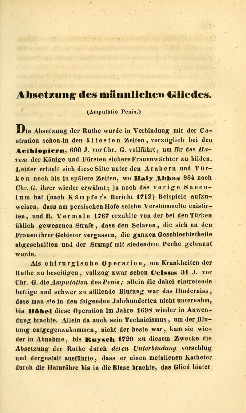 Absetzung de^ inäiinlicheii Crliedeii^. (Amputatio Penis.) JLPie Absetzung der Ruthe wurde in Verbindung mit der Ca- stration schon-in den ältesten Zeiten, vorzüglich bei den Aetliiopiern, 600 J. vor Chr. G. vollführt, um für das Ha- rem der Könige und Fürsten sichere Frauenwächter zu bilden. Leider erhielt sich diese Sitte unter den Arabern und Tür- ken noch bis in spätere Zeiten, wo Maly Atobas 984 nach Chr. G. ihrer wieder erwähnt; ja noch das vorige Saecu- lum hat (nach Kämpfer's Bericht 1712) Beispiele aufzu- weisen, dass am persischen Hofe solche Verstümmelte existir- ten, und Vi, Vermale 1767 erzählte von der bei den Türken üblich gewesenen Strafe, dass den Sclaven, die sich an den Frauen ihrer Gebieter vergassen, die ganzen Geschlechtstheile abgeschnitten und der Stumpf mit siedendem Peche gebrannt wurde^ Als chirurgische Operation, um Krankheiten der Ruthe zu beseitigen, vollzog zwar schon Celans 31 J. vor Chr. G. ^ie Amputation des Penis; allein die dabei eintretende heftige und schwer zu stillende Blutung war das Hinderniss, dass man s^e in de» folgenden Jahrhunderten nicht unternahm, bis »öbel diese Operation im Jahre 1698 wieder in Anwen- dung brachte. Allein da auch sein Technicismus, um der Blu- tung entgegenzukommen, nicht der beste war, kam sie wie- der in Abnahme, his Kiiy^iicli 1720 zu diesem Zwecke die Absetzung der Ruthe durch deien Unterbindung vorschlug und dergestalt ausführte, dass er einen metallenen Katheter durch die Harnröhre bis in die Blase brachte, das Glied hinter