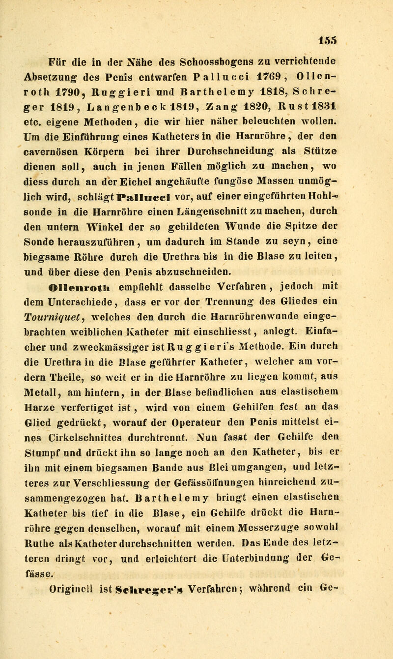 Für die in der Nähe des Schoossbogens zu verrichtende Absetzung des Penis entwarfen Pallucci 1769, Ollen- roth 1790, Ruggieri und Barthelemy 1818, Schre- ger 1819, Langenb e c k 1819, Zang 1820, Rustl831 etc. eigene Methoden, die wir hier näher beleuchten wollen. Um die Einführung eines Katheters in die Harnröhre, der den cavernösen Körpern bei ihrer Durchschneidung als Stütze dienen soll, auch in jenen Fällen möglich zu machen, wo diess durch an der Eichel angehäufte fungöse Massen unmög- lich wird, schlägt Pa^lliieci vor, auf einer eingeführten Hohl* sende in die Harnröhre einen Längenschnitt zu machen, durch den untern Winkel der so gebildeten Wunde die Spitze der Sonde herauszuführen, um dadurch im Stande zu seyn, eine biegsame Röhre durch die Urethra bis in die Blase zu leiten, und über diese den Penis abzuschneiden. OlleiirotU empfiehlt dasselbe Verfahren , jedoch mit dem Unterschiede, dass er vor der Trennung des Gliedes ein Tourniquety welches den durch die Harnröhrenwunde einge- brachten weiblichen Katheter mit einschliesst, anlegt. Einfa- cher und zweckmässiger ist Rüg gieri's Methode. Ein durch die Urethra in die Blase geführter Katheter, welcher am vor- dem Theile, so weit er in die Harnröhre zu liegen kommt, aus Metall, am hintern, in der Blase befindlichen aus elastischem Harze verfertiget ist, wird von einem Gehilfen fest an das Glied gedrückt, w^orauf der Operateur den Penis mittelst ei- nes Ciikelschnittes durchtrennt. Nun fasgt der Gehilfe den Stumpf und drückt ihn so lange noch an den Katheter, bis er ihn mit einem biegsamen Bande aus Blei umgangen, und letz- teres zur VerSchliessung der Gefässöffnungen hinreichend zu- sammengezogen hat. Barthelemy bringt einen elastischen Katheter bis tief in die Blase, ein Gehilfe drückt die Harn- röhre gegen denselben, worauf mit einem Messerzuge sowohl Ruthe als Katheter durchschnitten werden. Das Ende des letz- teren dringt vor, und erleichtert die Unterbindung der Ge- fttsse. Origineil ist ^eUre^cr',9 Verfahren ♦, während ein Ge-