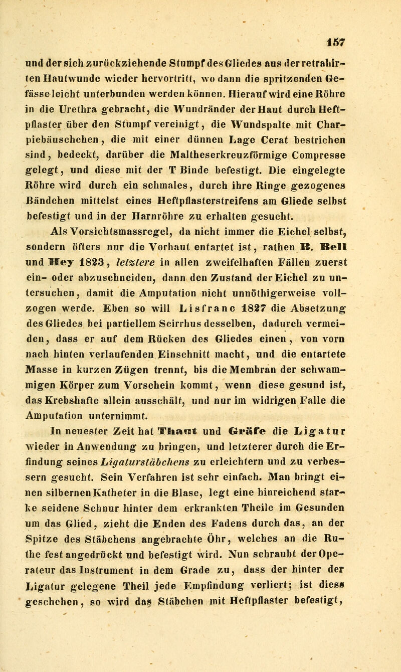 und der sich zurückziehende Stumpf des Gliedes aus der retraliir- ten Hautwunde wieder hervortritt, wo dann die spritzenden Ge- fässeleicht unterbunden werden können. Hierauf wird eine Röhre in die Urethra gebracht, die Wundränder der Haut durch Heft- pflaster über den Stumpf vereinigt, die Wundspalte mit Char- piebäuschchen, die mit einer dünnen Lage Cerat bestrichen sind, bedeckt, darüber die Maltheserkreuzförmige Compresse gelegt, und diese mit der T Binde befestigt. Die eingelegte Röhre wird durch ein schmales, durch ihre Ringe gezogenes Bändchen mittelst eines Heftpflasterstreifens am Gliede selbst befestigt und in der Harnröhre zu erhalten gesucht. Als Vorsichtsmassregel, da nicht immer die Eichel selbst, sondern öfters nur die Vorhaut entartet ist, rathen B. Bell und Hey 1823, let%tere in allen zweifelhaften Fällen zuerst ein- oder abzuschneiden, dann den Zustand der Eichel zu un- tersuchen, damit die Amputation nicht unnöthigerweise voll- zogen werde. Eben so will Lisfranc 1827 die Absetzung des Gliedes bei partiellem Scirrhus desselben, dadurch vermei- den, dass er auf dem Rücken des Gliedes einen , von vorn nach hinten verlaufenden Einschnitt macht, und die entartete Masse in kurzen Zügen trennt, bis die Membran der schwam- migen Körper zum Vorschein kommt, wenn diese gesund ist, das Krebshafte allein ausschält, und nur im widrigen Falle die Amputation unternimmt. In neuester Zeit hat TliatBt und Gräfe die Ligatur wieder in Anwendung zu bringen, und letzterer durch die Er- findung seines Ligaturstäbchens 2,\i erleichtern und zu verbes- sern gesucht. Sein Verfahren ist sehr einfach. Man bringt ei^ uen silbernen Katheter in die Blase, legt eine hinreichend star- ke seidene Schnur hinter dem erkrankten Theile im Gesunden um das Glied, zieht die Enden des Fadens durch das, an der Spitze des Stäbchens angebrachte Öhr, welches an die Ru- the fest angedrückt und befestigt wird. Nun schraubt derOpe- rateur das Instrument in dem Grade zu, dass der hinter der Ligatur gelegene Theil jede Empfindung verliert5 ist dies» geschehen, so wird das Stäbchen mit Heftpflaster befestigt,