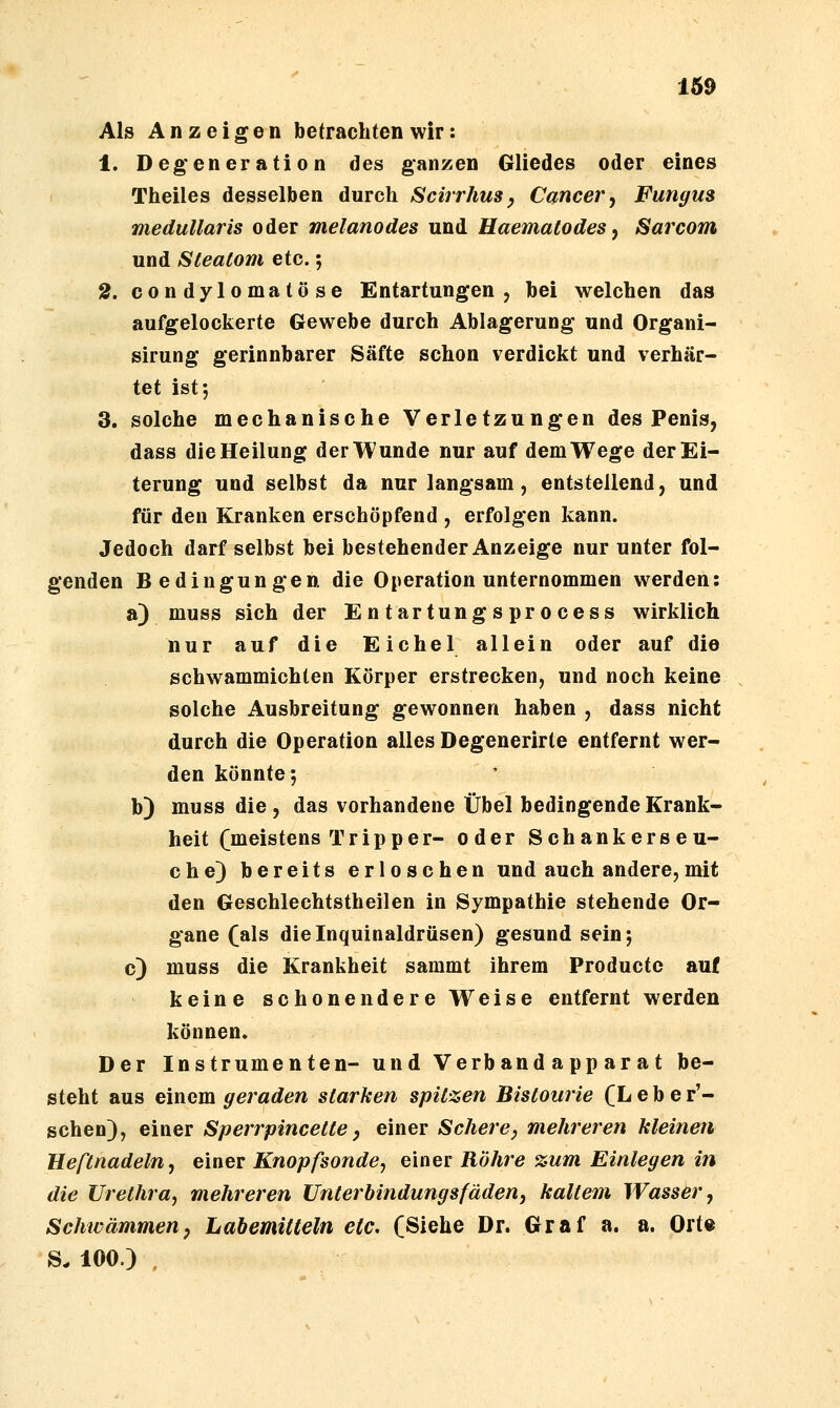 169 Als Anzeigen betrachten wir: 1. Degeneration des ganzen Gliedes oder eines Theiles desselben durch Scirrhus y Cancer ^ Fungus medulläris oder melanodes und Haematodes ^ Sarcom und Steatom etc.; 2. condylomatöse Entartungen, bei welchen das aufgelockerte Gewebe durch Ablagerung und Organi- sirung gerinnbarer Säfte schon verdickt und verhär- tet ist*, 3. solche mechanische Verletzungen des Penis, dass die Heilung der Wunde nur auf dem Wege der Ei- terung und selbst da nur langsam, entstellend, und für den Kranken erschöpfend , erfolgen kann. Jedoch darf selbst bei bestehender Anzeige nur unter fol- genden Bedingungen die Operation unternommen werden: a) muss sich der Entartungsprocess wirklich nur auf die Eichel allein oder auf die schwammichten Körper erstrecken, und noch keine solche Ausbreitung gewonnen haben , dass nicht durch die Operation alles Degenerirte entfernt wer- den könnte; b) muss die, das vorhandene Übel bedingende Krank- heit (meistens Tripper- oder Schankerseu- che) bereits erloschen und auch andere,mit den Geschlechtstheilen in Sympathie stehende Or- gane (als dieinquinaldrüsen) gesund sein; c) muss die Krankheit sammt ihrem Productc auf keine schonendere Weise entfernt werden können. Der Instrumenten- und Verbandapparat be- steht aus emcm geraden starken spitzen Bistourie (Leber'- schen), einer Sperrpincette, einer Schere, mehreren kleinen Beftnadeln, einer Knopfsonde, einer Röhre %um Einlegen in die Urethra, mehreren Unterbindungsfäden, kaltem Wasser, Schwämmenp LabemitCeln etc. (Siehe Dr. Graf a. a. Ort« S. 100.) ,