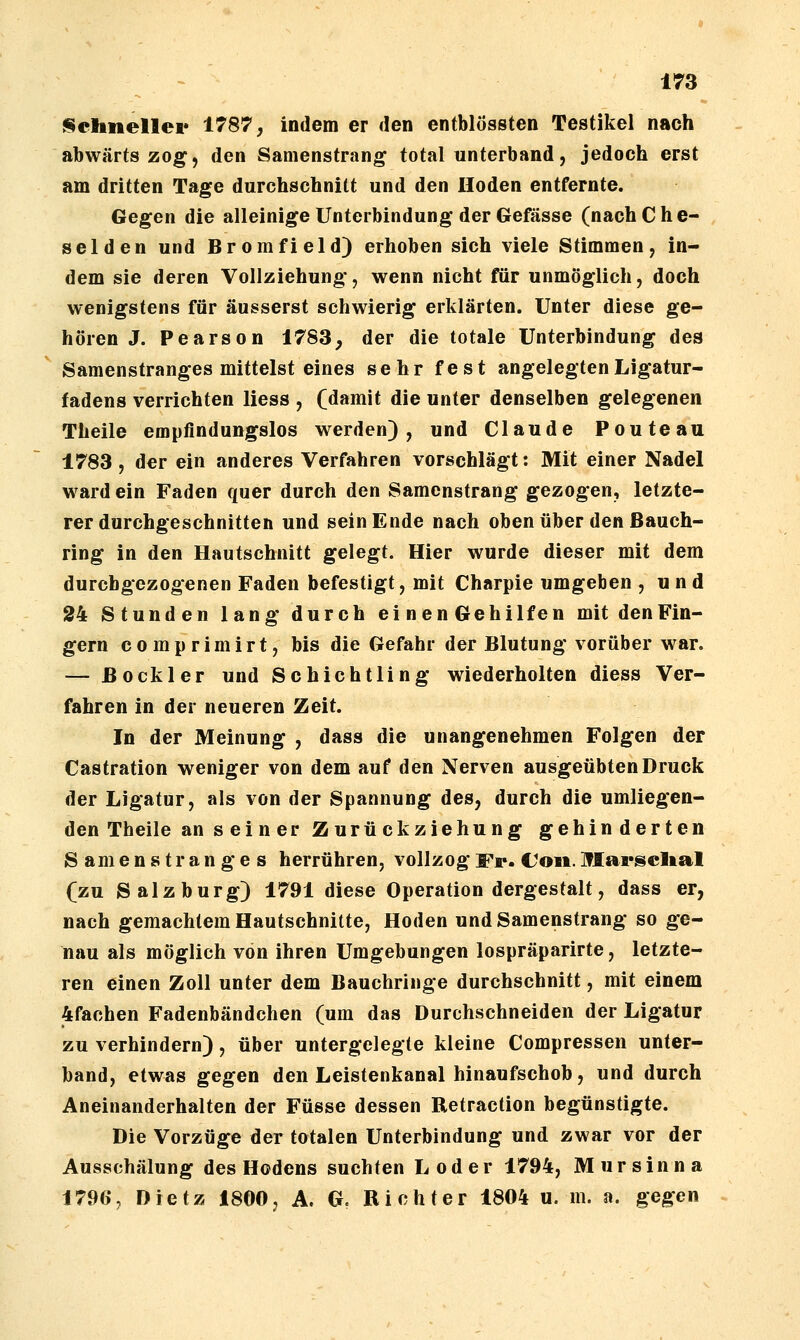 i^cliiiellcr 1787, indem er den entblössten Testikel nach abwärts zog, den Samenstrang total unterband, jedoch erst am dritten Tage durchschnitt und den Hoden entfernte. Gegen die alleinige Unterbindung der Gefässe (nach C h e- selden und Bromfield) erhoben sich viele Stimmen, in- dem sie deren Vollziehung, wenn nicht für unmöglich, doch wenigstens für äusserst schwierig erklärten. Unter diese ge- hören J. Pearson 1783, der die totale Unterbindung des Samenstranges mittelst eines sehr fest angelegten Ligatur- fadens verrichten liess , (damit die unter denselben gelegenen Theile empfindungslos werden), und Claude Pouteau 1783 , der ein anderes Verfahren vorschlägt: Mit einer Nadel ward ein Faden quer durch den Samenstrang gezogen, letzte- rer durchgeschnitten und sein Ende nach oben über den ßauch- ring in den Hautschnitt gelegt. Hier wurde dieser mit dem durchgezogenen Faden befestigt, mit Charpie umgeben , u n d 24 Stunden lang durch einenGehilfen mit den Fin- gern c 0 m p r i m i r t, bis die Gefahr der Blutung vorüber war. — ßoekler und Schichtung wiederholten diess Ver- fahren in der neueren Zeit. In der Meinung , dass die unangenehmen Folgen der Castration weniger von dem auf den Nerven ausgeübten Druck der Ligatur, als von der Spannung des, durch die umliegen- den Theile an seiner Zurückziehung gehinderten Samenstranges herrühren, vollzog Fr. Coii. Marsclial (zu Salzburg) 1791 diese Operation dergestalt, dass er, nach gemachtem Hautschnitte, Hoden und Samenstrang so ge- nau als möglich von ihren Umgebungen lospräparirte, letzte- ren einen Zoll unter dem Bauchringe durchschnitt, mit einem 4fachen Fadenbändchen (um das Durchschneiden der Ligatur zu verhindern), über untergelegte kleine Compressen unter- band, etwas gegen den Leistenkanal hinaufschob, und durch Aneinanderhalten der Füsse dessen Retraction begünstigte. Die Vorzüge der totalen Unterbindung und zwar vor der Ausschälung des Hodens suchten Loder 1794, Mursinna 1796% Dietz 1800, A. G. Richter 1804 u. m. a. gegen