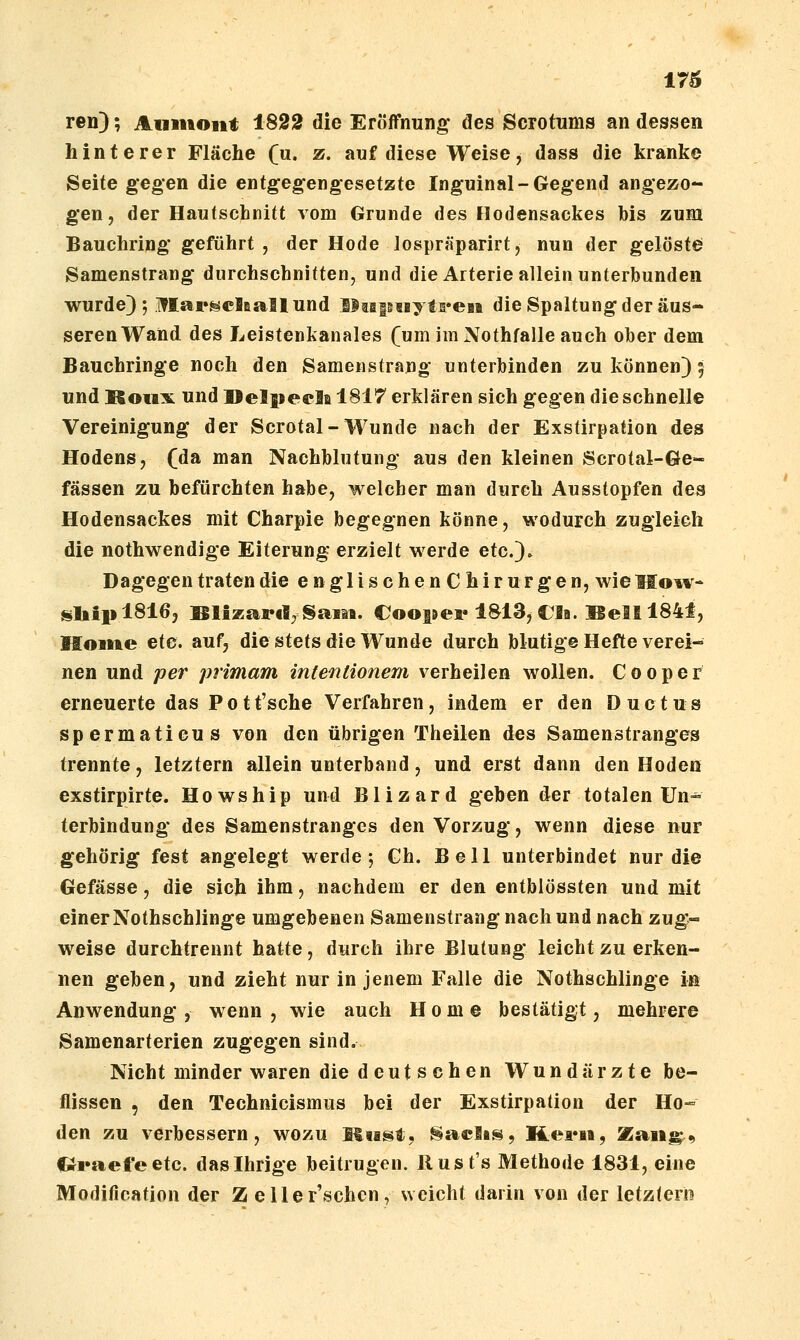 reu); Auiiiont 1822 die Eröffnung des Scrotnms an degsen hinterer Fläche (u. z. auf diese Weise, dass die kranke Seite gegen die entgegengesetzte Inguinal-Gegend angezo- gen, der Hautschnitt vom Grunde des llodensackes bis zum Bauchring geführt, der Hode lospräparirt, nun der gelöste Samenstrang durchschnitten, und die Arterie allein unterbunden wurde); iflar^clBallund lJtaptByti*eHt die Spaltung der äus- seren Wand des Leistenkanales (um im Nothfalle auch ober dem Bauchringe noch den Samenstrang unterbinden zu können) 5 und Koiix und llelpecla 1817 erklären sich gegen die schnelle Vereinigung der Scrotal-Wunde nach der Exstirpation des Hodens, (da man Nachblutung aus den kleinen Scrotal-Ge- fässen zu befürchten habe, welcher man durch Ausstopfen des Hodensackes mit Charpie begegnen könne, wodurch zugleich die nothwendige Eiterung erzielt werde etc.)- Dagegen traten die englischenChirurgen, wie Mo^v- sliiplSlßj Blizartl, §am. Coosjea« 1813, CJa. Bell 1841, Mome etc. auf, die stets die Wunde durch blutige Hefte verei- nen und per primam intentionem verheilen wollen. Cooper erneuerte das Pott'sche Verfahren, indem er den Ductus spermaticus von den übrigen Theilen des Samenstranges trennte, letztern allein unterband, und erst dann den Hoden exstirpirte. Howship und Blizard geben der totalen Un^ terbindung des Samenstranges den Vorzug, wenn diese nur gehörig fest angelegt werde 5 Gh. Bell unterbindet nur die Gefässe, die sich ihm, nachdem er den entblössten und mit einerNothschlinge umgebenen Samenstrang nach und nach zug- weise durchtrennt hatte, durch ihre Blutung leicht zu erken- nen geben, und zieht nur in jenem Falle die Nothschlinge in Anwendung , wenn , wie auch Home bestätigt, mehrere Samenarterien zugegen sind. Nicht minder waren die deutsehen Wundärzte be- flissen , den Technicismus bei der Exstirpation der Ho- den zu verbessern, wozu Ititst, Saclis, Kena, Zaii^^^ «i»aefeetc. das Ihrige beitrugen. Rust's Methode 1831, eine Modification der Z eller\schen, weicht darin von der letzterin