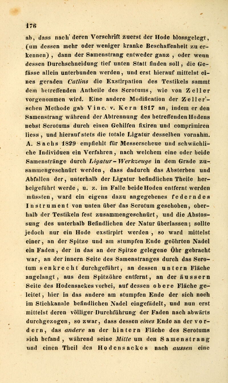 ab, dass nach' deren Vorschrift zuerst der Hode blossgelegt, (um dessen mehr oder weniger kranke Beschaffenheit zu er- kennen) , dann der Samenstrang entweder ganz , oder wenn dessen Durchschneidung tief unten Statt finden soll, die Ge- fässe allein unterbunden werden, und erst hierauf mittelst ei- nes geraden Catlins die Exstirpation des Testikels sammt dem betreffenden Antheile des Scrotums, wie von Zell er vorgenommen wird. Eine andere Modification der Zeller'- schen Methode gab Vinc. v. Kern 1817 an, indem er den Samenstrang während der Abtrennung des betreffenden Hodens nebst Scrotums durch einen Gehilfen fixiren und comprimiren liess , und hierauf stets die totale Ligatur desselben vornahm. A. Sachs 1829 empfiehlt für Messerscheue und schwächli- che Individuen ein Verfahren, nach welchem eine oder beide Saraenstränge Anvah Ligatur-Werkzeuge in dem Grade zu- sammengeschnürt werden, dass dadurch das Absterben und Abfallen der, unterhalb der Ligatur befindlichen Theile her- beigeführt werde, u. z. im Falle beide Hoden entfernt werden müssfen, ward ein eigens dazu angegebenes federndes Instrument von unten über das Scrotum geschoben, ober- halb der Testikeln fest zusammengeschnürt, und die Abstos- sung des unterhalb Befindlichen der Natur überlassen; sollte jedoch nur ein Hode exstirpirt werden , so ward mittelst einer, an der Spitze und am stumpfen Ende geehrten Nadel ein Faden, der in das an der Spitze gelegene Öhr gebracht war, an der innern Seite des Samenstranges durch das Scro- tum senkrecht durchgeführt, an dessen untern Fläche angelangt, aus dem Spitzöhre entfernt, an der äussern Seite des Hodensaekes vorbei, auf dessen obere Fläche ge- leitet , hier in das andere am stumpfen Ende der sich noch im Stichkanale befindlichen Nadel eingefädelt, und nun erst mittelst deren völliger Durchführung der Faden nach abwärts durchgezogen, so zwar, dass dessen ^m^^ Ende an der vor- dern, das andere an der hintern Fläche des Scrotums sich befand, während seine Mitte um den Samenstrang und einen Theil des Hodensackes nach aussen eine