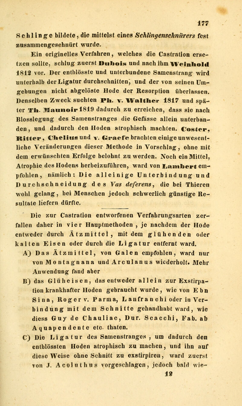 Schlinge bildete, die mittelst eines Schlingenscknürers fest zusammengeschnürt wurde. Ein originelles Verfahren, welches die Castration erse- tzen sollte, schlug zuerst Oiilioii^ und nach ihm ll^einlioltl 1812 vor. Der entblösste Und unterbundene Samenstrang wird unterhalb der Ligatur durchschnitten; und der von seinen Um- gebungen nicht abgelöste Hode der Resorption überlassen. Denselben Zweck suchten pii. v. ^Faltlter 1817 und spä- ter Tla. Maiiiiotrl8i9 dadurch zu erreichen, dass sie nach Blosslegung des Samenstranges die Gefässe allein unterban- den, und dadurch den Hoden atrophisch machten. Coster, Kittea*, Ciieliiisund v. CJi*aefe brachten einige unwesent- liche Veränderungen dieser Methode in Vorschlag, ohne mit dem erwünschten Erfolge belohnt zu werden. Noch ein Mittel, Atrophie des Hodens herbeizuführen, ward von liasitbei*!; em- pfohlen , nämlich; Die alleinige Unterbindung und Durchschneidung des Vas deferens, die bei Thieren wohl gelang, bei Menschen jedoch schwerlich günstige Re- sultate liefern dürfte. Die zur Castration entworfenen Verfahrungsarten zer- fallen daher in vier Hauptmethoden , je nachdem der Hode entweder durch Ätzmittel, mit dem glühenden oder kalten Eisen oder durch die Ligatur entfernt ward. A) Das Ätzmittel, von Galen empfohlen, ward nur von Montag nana und Arculanus wiederholt» Mehr Anwendung fand aber B) das Glühe isen, das entweder allein zur Exstirpa- tion krankhafter Hoden gebraucht wurde, wie von Ebn Sina, Roger V. Parma, L anfra n chi oder in Ver- bindung mit dem Schnitte gehandhabt ward, wie diess Guy de Chauliac, Dur. Scacchi, Fab. ab Aquapendente etc. thaten. C) Die Ligatur des Samenstranges , um dadurch den entblössten Hoden atrophisch zu machen, und ihn auf diese Weise ohne Schnitt zu exstirpiren, ward zuerst von J. Acoluthus vorgeschlagen, jedoch bald wie« 1^