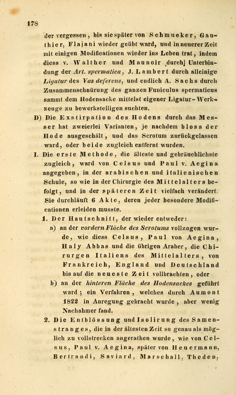 der vergesseil, Ms sie später von Schmucker, Gau- thier, Fl ajani wieder geübt ward, und in neuerer Zeit mit einigen Modificationen wieder ins Leiben trat, indem diess V. Walther und Maunoir .durchj Unterbin- dung der ^r^ spennalica^ J. Lambert durch alleinige Ligatur Aes Vas def'erens, und endlich A. Sachs durch Zusammenschnürung des ganzen Funiculus spermaticus sammt dem Hodensacke mittelst eigener Ligatur-Werk-« zeuge zu bewerkstelligen suchten. D) Die Exstirpation des Hodens durch das Mes- ser hat zweierlei Varianten, je nachdem bloss der Kode ausgeschält, und das Scrotum zurückgelassen ward, oder beide zugleich entfernt wurden. I. Die erste Methode, die älteste und gebräuchlichste zugleich, ward von Celsus und Paul v. Aegina angegeben, in der arabischen und italienischen Schule, so wie in der Chirurgie des Mittelalters be- folgt, und in der /späteren Zeit vielfach verändert, Sie durchläuft 6 Akte, deren jeder besondere Modifi- cationen erleiden musste. 1. Der Hautschnitt, der wieder entweder: a) an der vordem Fläche des Scrotums vollzogen wur- de, wie diess Celsus, Paul von Aegina, Haly Abbas und die übrigen Araber, die Chi- rurgen Italiens des Mittelalters, von Frankreich, England und Deutschland bis auf die neueste Zeit vollbrachten, oder b) an der hinteren Fläche des Hodensackes geführt ward; ein Verfahren, welches durch Aumont 18SS in Anregung gebracht wurde , aber wenig* Nachahmer fand. 2. Die Entblössung und Isolir ung des Samen- stranges, die in der ältesten Zeit so genau als mög- lich zu vollstrecken angerathen wurde, wie von Cel- sus, Paul V, Aegina, später von H e u e r m a n n, B e r t r a n d i, S a v i a r d , Marschall, T h e d e n,