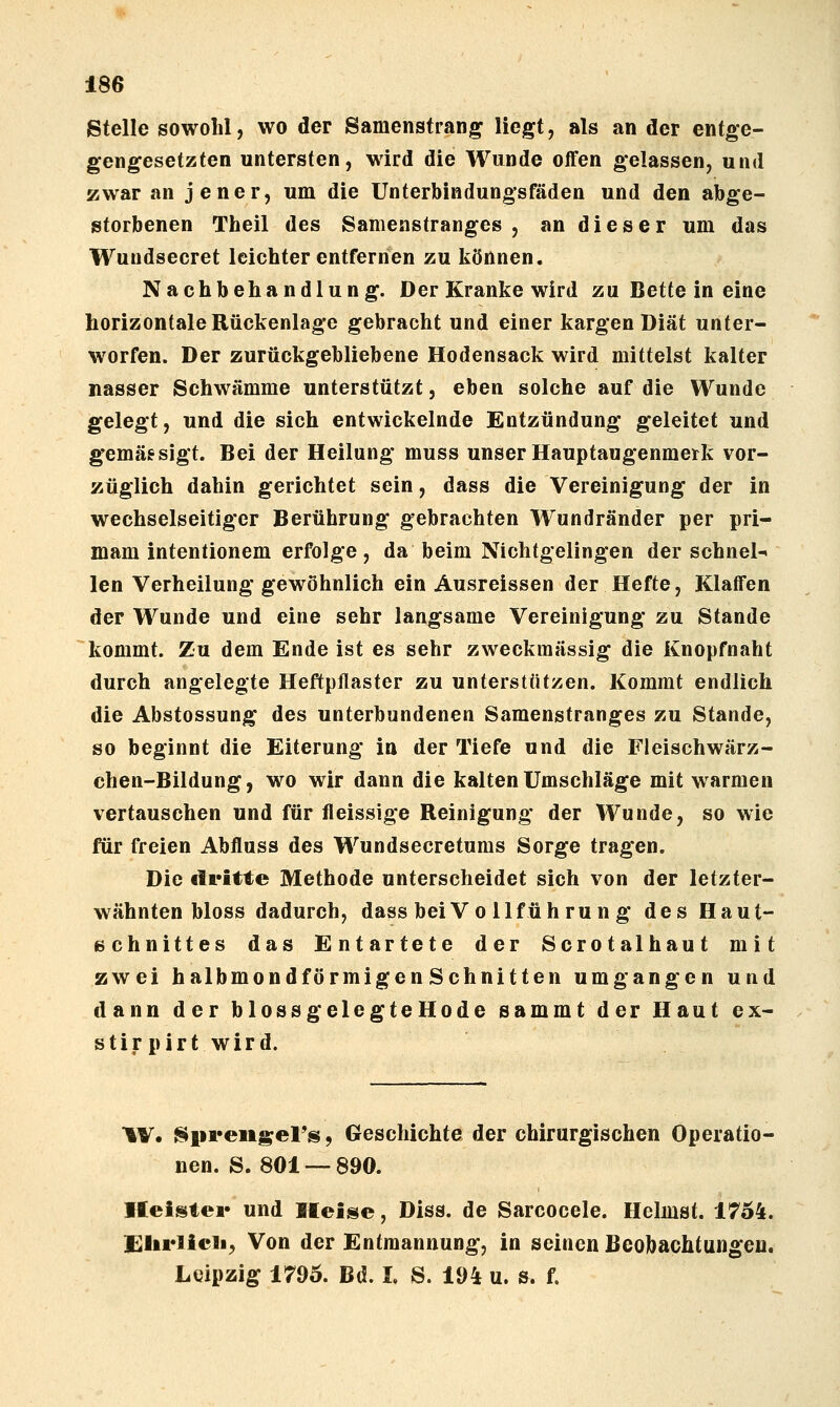 Stelle sowohl, wo der Samenstrang liegt, als an der entge- gengesetzten untersten, wird die Wunde offen gelassen, und zwar an jener, um die Unterbindungsfäden und den abge- storbenen Theil des Samenstranges, an dieser um das Wundsecret leichter entfernen zu können. Nachbehandlung. Der Kranke wird zu Bette in eine horizontale Rückenlage gebracht und einer kargen Diät unter- worfen. Der zurückgebliebene Hodensack wird mittelst kalter nasser Schwämme unterstützt, eben solche auf die Wunde gelegt, und die sich entwickelnde Entzündung geleitet und gemässigt. Bei der Heilung muss unser Hauptaugenmerk vor- züglich dahin gerichtet sein, dass die Vereinigung der in wechselseitiger Berührung gebrachten Wundränder per pri- mam intentionem erfolge, da beim Nichtgelingen der schnell len Verheilung gewöhnlich ein Ausreissen der Hefte, Klaffen der Wunde und eine sehr langsame Vereinigung zu Stande kommt. Zu dem Ende ist es sehr zweckmässig die Knopfnaht durch angelegte Heftpflaster zu unterstützen. Kommt endlich die Abstossung des unterbundenen Samenstranges zu Stande, so beginnt die Eiterung in der Tiefe und die Fleischwärz- chen-Bildung, wo wir dann die kalten Umschläge mit warmen vertauschen und für fleissige Reinigung der Wunde, so wie für freien Abfluss des Wundsecretums Sorge tragen. Die dritte Methode unterscheidet sich von der letzter- wähnten bloss dadurch, dass bei Vo llführun g des Haut- 6chnittes das Entartete der Scrotalhaut mit zwei halbmondförmigen Schnitten umgangen und dann der blossgelegteHode sammt der Haut ex- s t i r p i r t w i r d. W. Spreiigel's, Geschichte der chirurgischen Operatio- nen. S. 801—890. Heister und If ei^e, Diss. de Sarcocele. Heimst. 1754. Slirlicil, Von der Entmannung, in seinen Beobachtungen. Leipzig 1796. Bd. I. S. 194 u. s. f.