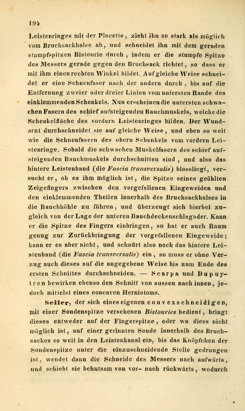 Leistenringes mit der Pirice((e, zieht ihn so stark als möglich vom Bmchsackhalse ab, und schneidet ihn mit dem geraden stumpfspitzen Bistouiie durch , indem er die stumpfe Spitze des Messers gerade gegen den Bruchsack richtet, so dass er mit ihm einen rechten Winkel bildet. Auf gleiche Weise schnei- det er eine Sehnenfaser nach der andern durch , bis auf die Entfernung zweier oder dreier Linien vom untersten Rande des einklemmenden Schenkels. Nun erscheinen die untersten schwa- chenFasern des schief aufsteigenden Bauchmuskels, welchedie Schenkelfläche des vordem Leistenringes bilden. Der Wund- arzt durchschneidet sie auf gleiche Weise, und eben so weit wie die Sehnenfasern des obcrn Schenkels vom vordem Lei- stenringe. Sobald die schwachen Muskelfasern des schief auf- steigenden Bauchmuskels durchschnitten sind , und also das hintere Leistenband (die Fascia transversalis) blossliegt, ver- sucht er, ob es ihm möglich ist, die Spitze seines geöhlten Zeigefingers zwischen den vorgefallenen Eingeweiden und den einklemmenden Theilen innerhalb des Bruchsackhalses in die Bauchhöhle zu führen, und überzeugt sich hierbei zu- gleich von der Lage der unteren Bauchdeckenschlagader. Kann er die Spitze des Fingers einbringen, so hat er auch Kaum genug zur Zurückbringung der vorgefallenen Eingeweide; kann er es aber nicht, und schnürt also noch das hintere Lei- stenband (die Fascia transversalis') ein , so muss er ohne Ver- zug auch dieses auf die angegebene Weise bis zum Ende des ersten Schnittes durchschneiden. — Scarpa und Dupuy- tren bewirken ebenso den Schnitt von aussen nach innen, je- doch mittelst eines concaven Herniotoms. §eller? der sich eines eigenen co nv exs chneidigen, mit einer Sondenspitze versehenen Bistouries bedient, bringt dieses entweder auf der Fingerspitze, oder wo diess nicht möglich ist, auf einer gerinnten Sonde innerhalb des Bruch- sackes so weit in den Leistenkanal ein, bis das Knöpfchen der Sondenspitze unter die einzuschneidende Stelle gedrungen ist, wendet dann die Schneide des Messers nach aufwärts, und schiebt sie behutsam von vor- nach rückwärts, wodurch