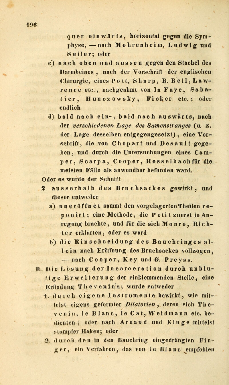 quer einwärts, horizontal gegen die Sym- physe, —nach Mohrenheim, Ludwig und Seiler; oder c) nach oben und aussen gegen den Stachel des Darmbeines , nach der Vorschrift der englischen Chirurgie, eines Pott, Sharp, B. Bell, Law- rence etc., nachgeahmt von laFaye, Saba- tier, Hunczowsky, Ficker etc. 5 oder endlich d) bald nach ein-, bald nach auswärts, nach der verschiedenen Lage des Samenstranges (u, z, der Lage desselben entgegengesetzt) , eine Vor- schrift, die von Chopart und Desault gege- ben, und durch die Untersuchungen eines Cam- per, Scarpa, C 00p er, Hess elb ach für die meisten Fälle als anwendbar befunden ward. Oder es wurde der Schnitt ^, ausserhalb des Bruchsackes gewirkt, und dieser entweder a) un eröffnet sammt den vorgelagerten Theilen r e- ponirt; eine Methode, die P eti t zuerst in An- regung brachte, und für die sich MonrO; Rich- ter erklärten, oder es ward b) die Einschneidung des Bauchringes al- lein nach Eröffnung des Bruchsackes vollzogen, — nach Cooper, Key und G. Preyss. B. Die Lösung derincarceration durch unblu- tige Erweiterung der einklemmenden Stelle, eine Erfindung Thevenin's; wurde entweder 1. durch eigene Instrumente bewirkt, wie mit- telst eigens geformter DUatorien ^ deren sich The- veniii, le Blanc, le Cat, Weidmann etc. be- dienten ; oder nach Arnaud und Kluge mittelst stumpfer Haken; oder 2. durch den in den Bauchring eingedränglen Fin- ger, ein Verfahren, das von le Blanc empfohlen