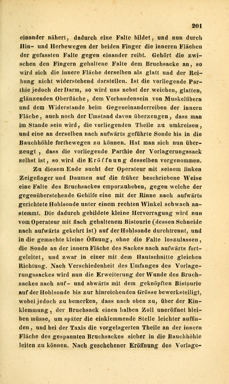 einander nähert, dadurch eine Falte bildet, und nun durch Hin- und Herbewegen der beiden Finger die inneren Flächen der gefassten Falte gegen einander reibt. Gehört die zwi- schen den Fingern gehaltene Falte dem Bruchsacke an, so wird sich die innere Fläche derselben als glatt und der Rei- bung nicht widerstehend darstellen. Ist die vorliegende Par- thie jedoch derDarm, so wird uns nebst der weichen, glatten, glänzenden Oberfläche , dem Vorhandensein von Muskelfibern und dem Widerstände beim Gegeneinanderreiben der innern Fläche, auch noch der Umstand davon überzeugen, dass man im Stande sein wird, die vorliegenden Theile zu umkreisen, und eine an derselben nach aufwärts geführte Sonde bis in die Bauchhöhle fortbewegen zu können. Hat man sich nun über- zeugt , dass die vorliegende Parthie der Vorlagerungssack selbst ist, so wird die Eröffnung desselben vorgenommen. Zu diesem Ende sucht der Operateur mit seinem linken Zeigefinger und Daumen auf die früher beschriebene Weise eine Falte des Bruchsackes emporzuheben, gegen welche der gegenüberstehende Gehilfe eine mit der Rinne nach aufwärts gerichtete Hohlsonde unter einem rechten Winkel schwach an- stemmt. Die dadurch gebildete kleine Hervorragung wird nun vom Operateur mit flach gehaltenem Bistourie f dessen Schneide nach aufwärts gekehrt ist) auf der Hohlsonde durchtrennt, und in die gemachte kleine Öffnung, ohne die Falte loszulassen, die Sonde an der innern Fläche des Sackes nach aufwärts fort- geleitet, und zwar in einer mit dem Hautschnitte gleichen Richtung. Nach Verschiedenheit des Umfanges des Vorlage- rungssackes wird nun die Erweiterung der Wunde des Bruch- sackes nach auf- und abwärts mit dem geknöpften Bistourie auf der Hohlsonde bis zur hinreichenden Grösse bewerkstelligt, wobei jedoch zu bemerken, dass nach oben zu, über der Ein- klemmung 5 der Bruchsack einen halben Zoll uneröffnet blei- ben müsse, um später die einklemmende Stelle leichter auffin- den, und bei der Taxis die vorgelagerten Theile an der innern Fläche des gespannten Bruchsackes sicher in die Bauchhöhle leiten zu können. Nach geschehener Eröffnung des Vorlage-