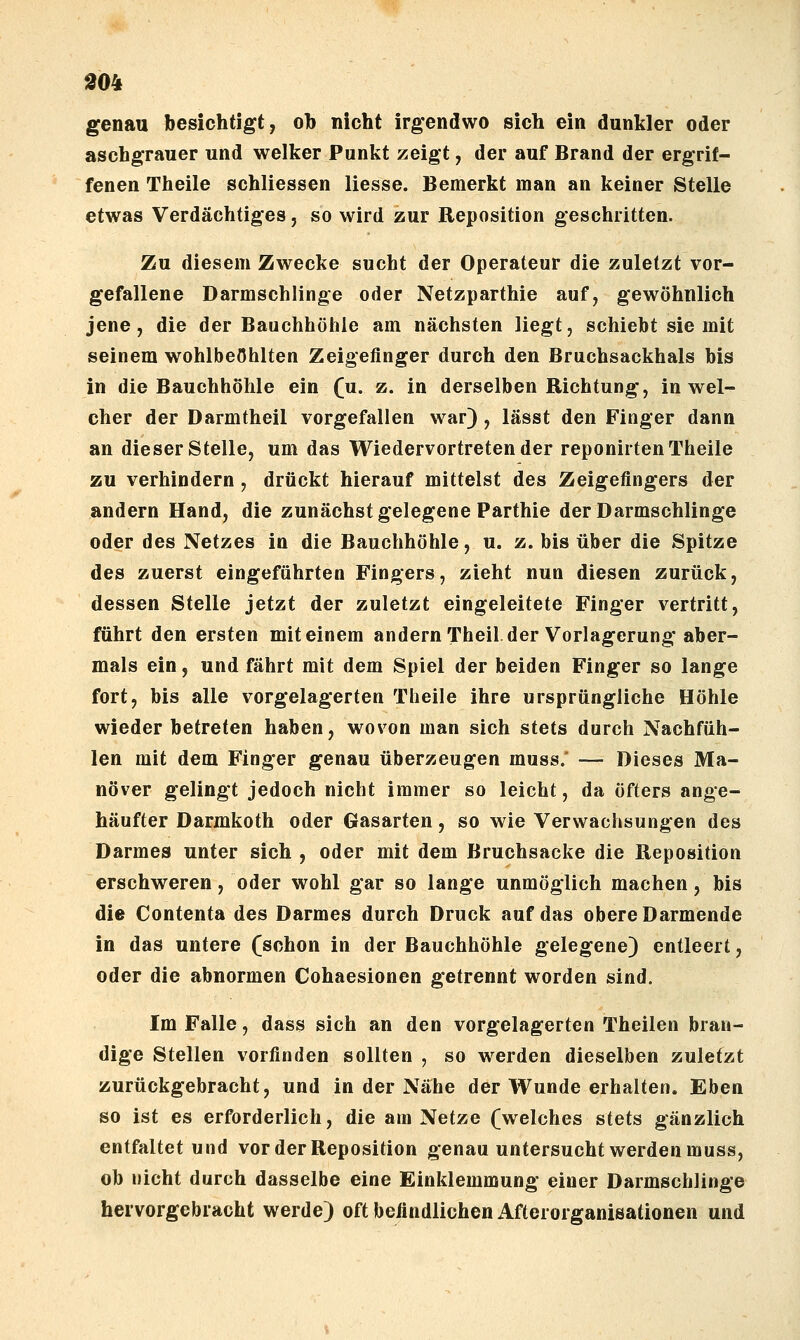 1904 genau besichtigt, oh nicht irgendwo sich ein dunkler oder aschgrauer und welker Punkt zeigt, der auf Brand der ergrif- fenen Theile schliessen Hesse. Bemerkt man an keiner Stelle etwas Verdächtiges, so wird zur Reposition geschritten. Zu diesem Zwecke sucht der Operateur die zuletzt vor- gefallene Darmschlinge oder Netzparthie auf, gewöhnlich jene, die der Bauchhöhle am nächsten liegt, schiebt sie mit seinem wohlbeöhlten Zeigefinger durch den Bruchsackhals bis in die Bauchhöhle ein fu. z. in derselben Richtung, in wel- cher der Darmtheil vorgefallen war) , lässt den Finger dann an dieser Stelle, um das Wiedervortretender reponirten Theile zu verhindern, drückt hierauf mittelst des Zeigefingers der andern Hand, die zunächst gelegene Parthie der Darmschlinge oder des Netzes in die Bauchhöhle, u. z. bis über die Spitze des zuerst eingeführten Fingers, zieht nun diesen zurück, dessen Stelle jetzt der zuletzt eingeleitete Finger vertritt, führt den ersten mit einem andernTheil.der Vorlagerung aber- mals ein, und fährt mit dem Spiel der beiden Finger so lange fort, bis alle vorgelagerten Theile ihre ursprüngliche Höhle wieder betreten haben, wovon man sich stets durch Nachfüh- len mit dem Finger genau überzeugen muss.' — Dieses Ma- növer gelingt jedoch nicht immer so leicht, da öfters ange- häufter Darmkoth oder Gasarten, so wie Verwachsungen des Darmes unter sich , oder mit dem Bruchsacke die Reposition erschweren, oder wohl gar so lange unmöglich machen, bis die Contenta des Darmes durch Druck auf das obere Darmende in das untere (schon in der Bauchhöhle gelegene) entleert, oder die abnormen Cohaesionen getrennt worden sind. Im Falle, dass sich an den vorgelagerten Theilen bran- dige Stellen vorfinden sollten , so werden dieselben zuletzt zurückgebracht, und in der Nähe der Wunde erhalten. Eben so ist es erforderlich, die am Netze (welches stets gänzlich entfaltet und vor der Reposition genau untersucht werden muss, ob nicht durch dasselbe eine Einklemmung einer Darmschlinge hervorgebracht werde) oft befindlichen Afterorganisationen und