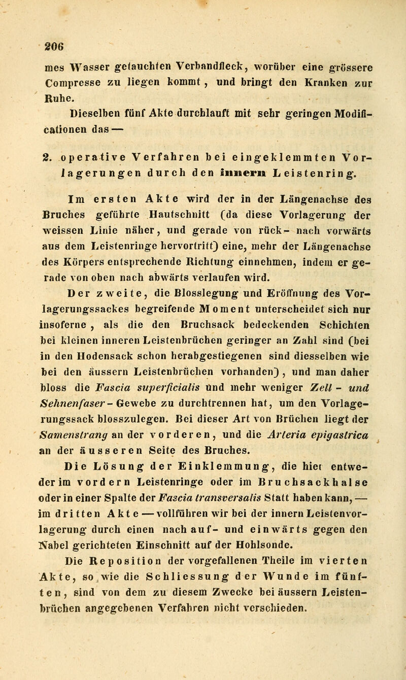 mes Wasser getauchten Verl) an dlleck, worüber eine grössere Compresse zu liegen kommt , und bringt den Kranken zur Ruhe. Dieselben fünf Akte durchlauft mit sehr geringen Modiß- cationen das — 2. operative Verfahren bei eingeklemmten Vor- iagerungen durch den iiinern Leisten ring. Im ersten Akte wird der in der Längenachse des Bruches geführte Hautschnitt (da diese Vorlagerung der w^eissen Linie näher, und gerade von rück- nach vorwärts aus dem Leistenringe hervortritt) eine, mehr der Längenachse des Körpers entsprechende Richtung einnehmen, indem er ge- rade von oben nach abwärts verlaufen wird. Der zweite, die Blosslegung und Eröffnung des Vor- lagerungssackes begreifende Moment unterscheidet sich nur insoferne , als die den Bruchsack bedeckenden Schichten hei kleinen inneren Leistenbrüchen geringer an Zahl sind (bei in den Hodensack schon herabgestiegenen sind diesselben wie hei den äussern Leistenbrüchen vorhanden) , und man daher bloss die Fascia superficialis Und mehr w^eniger Zell - und Sehnenfaser-Gewehe zu durchtrennen hat, um den Vorlage- rungssack blosszulegen. Bei dieser Art von Brüchen liegt der Samenstrang an der vorderen, und die Arieria epigastrica an der äusseren Seite des Bruches. Die Lösung der Einklemmung, die hier entwe- der im vordem Leistenringe oder im Bruchsackhalse oder in einer Spalte der Fascia Iransversalis Statt haben kann, — im dritten Akte — vollführen wir bei der Innern Leistenvor- lagerung durch einen nach auf- und einwärts gegen den Nabel gerichteten Einschnitt auf der Hohlsonde. Die Reposition der vorgefallenen Theile im vierten Akte, so^wie die Schliessung der Wunde im fünf- ten, sind von dem zu diesem Zwecke bei äussern Leisten- brüchen angegebenen Verfahren nicht verschieden.