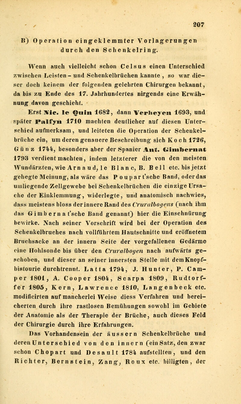 B) Operation eingeklemmter Vorlagerun gen durch den Schenkelring. Wenn auch vielleicht schon Celsus einen Unterschied zwischen Leisten- und Schenkelbrüchen kannte , so war die- ser doch keinem der folgenden gelehrten Chirurgen bekannt, da bis zu Ende des 17. Jahrhundertes nirgends eine Erwäh- nung davon geschieht. Erst ]¥ic. le finsii 1682, dann Verlieyeii 1693, und später Palfyi» 1710 machten deutlicher auf diesen Unter- schied aufmerksam, und leiteten die Operation der Schenkel- brüche ein, um deren genauere Beschreibung sich Koch 1726, Gü n z 1744, besonders aber der Spanier Aitt. CJimtoeriiat 1793 verdient machten, indem letzterer die von den meisten Wundärzten, wie Arn au d, le Blanc, B. Bell etc. bis jetzt gehegte Meinung, als wäre das P oupar t'sche Band, oderdas umliegende Zellgewebe bei Schenkelbrüchen die einzige Ursa- che der Einklemmung, widerlegte, und anatomisch nachwies, dass meistens bloss der innere Rand des Cruralbogens (nach ihm das Gimberna t'sche Band genannt) hier die Einschnürung bewirke. Nach seiner Vorschrift wird bei der Operation des Schenkelbruches nach vollführtem Hautschnitte und eröffnetem Bruchsacke an der Innern Seite der vorgefallenen Gedärme eine Hohlsonde bis über den Cruralbogen nach aufwärts ge- schoben, und dieser an seiner innersten Stelle mit demKnopf- bistourie durchtrennt. Latta 1794, J. Hunt er, P. Cam- per 1801, A. Cooper 1804, Scarpa 1809, Rudtorf- fer 180Ö, Kern, Lawrence 1810, Langenbeck etc. modificirten auf mancherlei Weise diess Verfahren und berei- cherten durch ihre rastlosen Bemühungen sowohl im Gebiete der Anatomie als der Therapie der Brüche, auch dieses Feld der Chirurgie durch ihre Erfahrungen. Das Vorhandensein der äussern Schenkelbrüche und deren Unter schied von den inner n (ein Satz, den zwar schon Chopart und Desault 1784 aufstellten, und den Richter, Bernistein, Zang, Roux etc» billigten, der