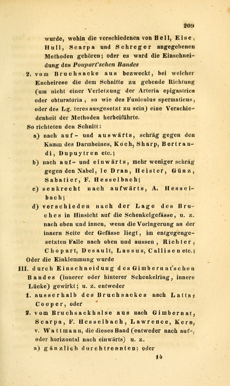 1^09 wutde, wohin die verschiedenen von Bell, Else, Hüll, Scarpa und Schreger angegehenen Methoden gehören; oder es ward die Einschnei- dung des PouparCsehen Bandes '2i vom Bruchsacke aus bezweckt, bei welcher Encheirese die dem Schnitte zu gebende Richtung (um nicht einer Verletzung der Arteria epigastrica oder obturatöria , so wie des Faniculus spermaticusj oder des Lg. teres ausgesetzt zu sein) eine Verschie- denheit der Methoden herbeiführte. So richteten den Schnittt a) nach auf- und auswärts, schräg gegen den Kamm des Darmbeines, Koch, Sharp, Bertran- di, Dupuytren etc.; b) nach auf-^ und einwärts, mehr weniger schräg gegen den Nabelj le Dran, Heister, Günz, Sabatier, E^. Hesselbach; c) senkrecht nach aufwärts, A< Hessel^ bach; d) verschieden nach der Lage des Bru- ches in Hinsicht auf die Schenkelgefasse, u. z. nach oben und innen, wenn die Vorlagerung an der Innern Seite der Gefässe liegt, im entgegenge- setzten Falle nach oben und aussen, Richter^ Chopart, Desault, Las suSj Callis e n etc.j Oder die Einklemmung wurde in. durch Einschneidung desGimbernat'schen Bandes (innerer oder hinterer Schenkelring, innere Lücke) gewirkt; u. z. entweder 1. ausserhalb des Bruchsackes nach Latta^ C 0 0 p e r, oder 2i vom Bruchsackhalse aus nach Gimbernat^ Scarpa, F. Hes selb ach, Lawrence, Kernjj V. Wa ttmann, die dieses Band (entweder nach auf-^j oder horizontal nach einwärts) u. z. a) gänzlich durch trennte nj oder 14