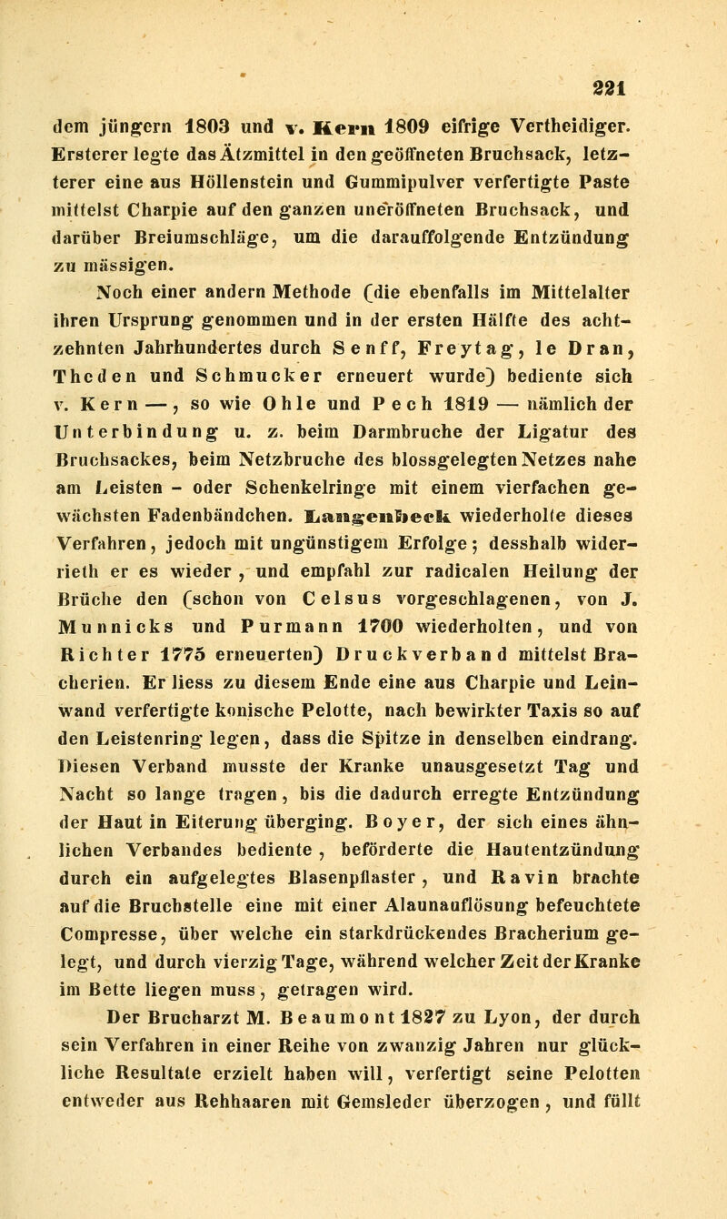 dem Jüngern 1803 und v. Kern 1809 eifrige Vertheidiger. Ersterer legte das Ätzmittel in den geöffneten Bruchsack, letz- terer eine aus Höllenstein und Gummipulver verfertigte Paste mittelst Charpie auf den ganzen une>öffneten Bruchsack, und darüber Breiumschläge, um die darauffolgende Entzündung zu massigen. Noch einer andern Methode (die ebenfalls im Mittelalter ihren Ursprung genommen und in der ersten Hälfte des acht- zehnten Jahrhundertes durch Senff, Freytag, le Dran, The den und Sehmucker erneuert wurde) bediente sich V. Kern —, so wie 0 hle und Pech 1819 — nämlich der Unterbindung u. z. beim Darmbruche der Ligatur des Bruchsackes, beim Netzbruche des blossgelegten Netzes nahe am Leisten - oder Schenkelringe mit einem vierfachen ge- wachsten Fadenbändchen. liaBi^enfieek wiederholte dieses Verfahren, jedoch mit ungünstigem Erfolge 5 desshalb wider- rieth er es wieder , und empfahl zur radicalen Heilung der Brüche den (schon von Celsus vorgeschlagenen, von J. Munnicks und Purmann 1700 wiederholten, und von Richter 1775 erneuerten) Druckverband mittelst Bra- cherien. Er liess zu diesem Ende eine aus Charpie und Lein- wand verfertigte konische Pelotte, nach bewirkter Taxis so auf den Leistenring legen, dass die Spitze in denselben eindrang. Diesen Verband musste der Kranke unausgesetzt Tag und Nacht so lange tragen, bis die dadurch erregte Entzündung der Haut in Eiterung überging. Boy er, der sich eines ähn- lichen Verbandes bediente , beförderte die Hautentzündung durch ein aufgelegtes Blasenpflaster, und Ravin brachte auf die Bruchstelle eine mit einer Alaunauflösung befeuchtete Compresse, über welche ein starkdrückendes Bracherium ge- legt, und durch vierzig Tage, während welcher Zeit der Kranke im Bette liegen muss, getragen wird. Der Brucharzt M. Beaumont 1827 zu Lyon, der durch sein Verfahren in einer Reihe von zwanzig Jahren nur glück- liche Resultate erzielt haben will, verfertigt seine Pelotten entweder aus Rehhaaren mit Gemsleder überzogen, und füllt