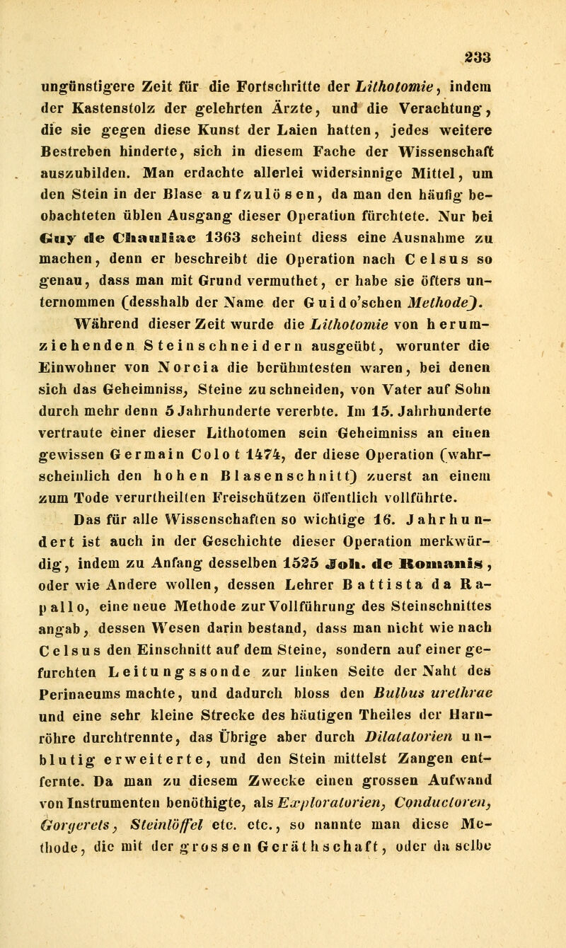 ungönstig'ere Zeit für die Fortschritte der Lithotomie, indem der Kastenstolz der gelehrten Ärzte, und die Verachtung*, die sie gegen diese Kunst der Laien hatten, jedes weitere Bestreben hinderte, sich in diesem Fache der Wissenschaft auszubilden. Man erdachte allerlei widersinnige Mittel, um den Stein in der Blase aufzulösen, da man den häufig be- obachteten üblen Ausgang dieser Operation fürchtete. Nur bei €ruy de CStstBalis^® 1363 scheint diess eine Ausnahme zu machen, denn er beschreibt die Operation nach Celsus so genau, dass man mit Grund vermuthet, er habe sie öfters un- ternommen (desshalb der Name der Guido'schen MethodeJ. Während dieser Zeit wurde 6ie Lithotomie von h erum- ziehende nSteinschneidern ausgeübt, worunter die Einwohner von Norcia die berühmtesten waren, bei denen sich das Geheimniss, Steine zu schneiden, von Vater auf Sohn durch mehr denn 5 Jahrhunderte vererbte. Im 15. Jahrhunderte vertraute einer dieser Lithotomen sein Geheimniss an einen gewissen Germain Colot 1474, der diese Operation (wahr- scheinlich den hohen B 1 äsen schnitt} zuerst an einem zum Tode verurtheilten Freischützen ört'entlich vollführte. Das für alle Wissenschaften so wichtige 16. Jahrhun- dert ist auch in der Geschichte dieser Operation merkwür- dig, indem zu Anfang desselben 152d «Tolt. de Rouftaiiis , oder wie Andere wollen, dessen Lehrer Battistada Ra- pallo, eine neue Methode zur Vollführung des Steinschnittes angab, dessen Wesen darin bestand, dass man nicht wie nach Celsus den Einschnitt auf dem Steine, sondern nuf einer ge- furchten Leitu ng ssonde zur linken Seite der Naht des Perinaeums machte, und dadurch bloss den Bulbus urelhrae und eine sehr kleine Strecke des häutigen Theiles der Harn- röhre durchtrennte, das Übrige aber durch Dilatatorien un- blutig erweiterte, und den Stein mittelst Zangen ent- fernte. Da man zu diesem Zwecke einen grossen Aufwand von Instrumenten benöthigte, als Exploratorien, Conductoreuy Öoryerets^ Steinlöffel eic. etc., so nannte man diese Me- thode, die mit der grossen Gerät hSchaft, oder du selbe