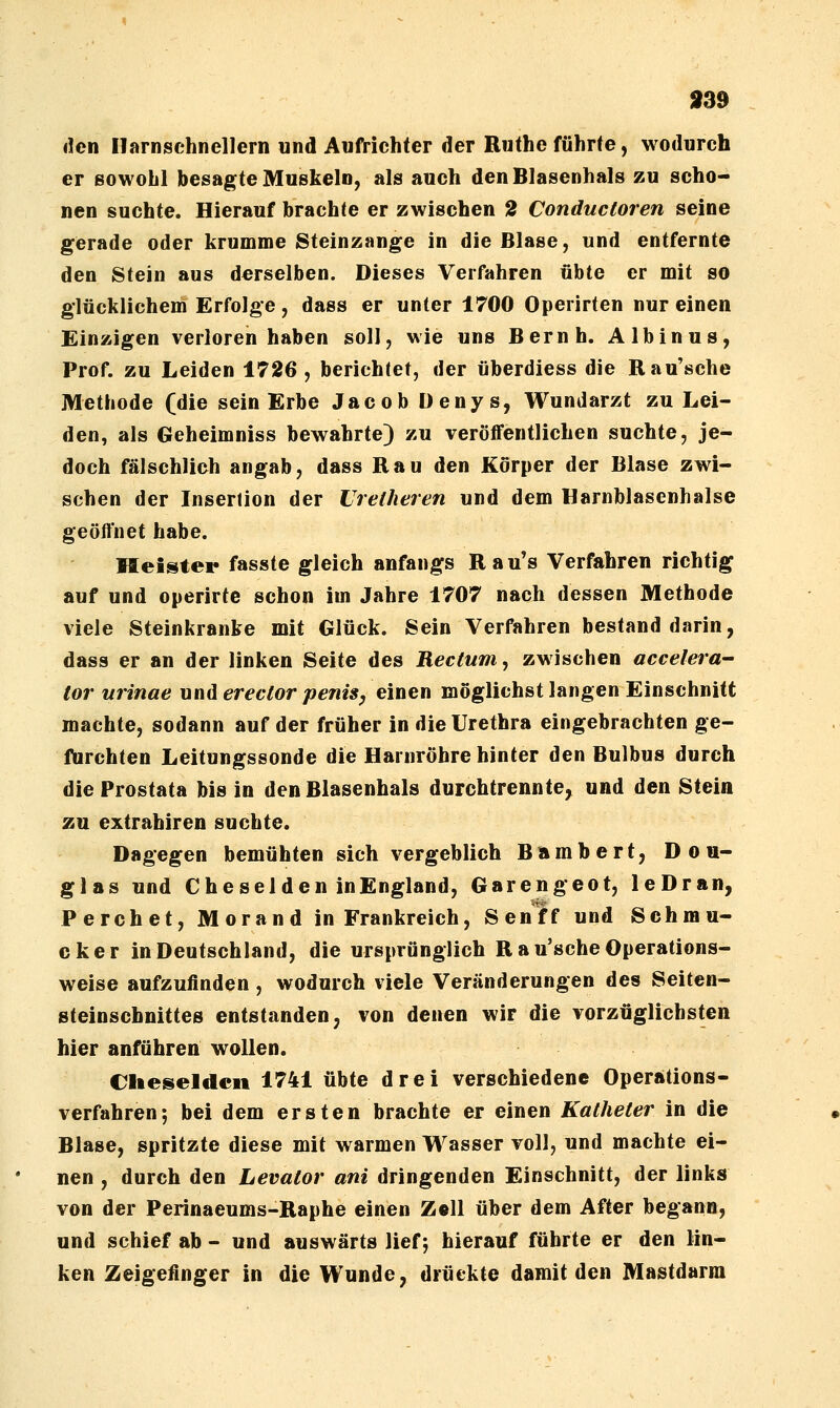 9BB ileti Ilarnschnellern und Aufrichter der Ruthe führte, wodurch er Bowohl besagte Muskeln, als auch den Blasenhals zu scho- nen suchte. Hierauf brachte er zwischen 2 Conducloren seine gerade oder krumme Steinzange in die Blase, und entfernte den Stein aus derselben. Dieses Verfahren übte er mit so glücklichem Erfolge, dass er unter 1700 Operirten nur einen Einzigen verloren haben soll, wie uns Beruh. Albinus, Prof. zu Leiden 1726, berichtet, der überdiess die Rau'sche Methode (die sein Erbe Jacob Denys, Wundarzt zu Lei- den, als Geheimniss bewahrte) zu veröffentlichen suchte, je- doch fälschlich angab, dass Rau den Körper der Blase zwi- schen der Insertion der Uretheren und dem Harnblasenhalse geöffnet habe. Heister fasste gleich anfangs R a u's Verfahren richtig auf und operirte schon im Jahre 1707 nach dessen Methode viele Steinkranke mit Glück. Sein Verfahren bestand darin, dass er an der linken Seite des Rectum, zwischen accelera^ tor urinae underector peniSy einen möglichst langen Einschnitt machte, sodann auf der früher in die Urethra eingebrachten ge- furchten Leitungssonde die Harnröhre hinter den Bulbus durch die Prostata bis in den Blasenhals durchtrennte, und den Stein zu extrahiren suchte. Dagegen bemühten sich vergeblich Bambert, Dou- glas und Che sei den inEngland, Garengeot, leDran, Perchet, Morand in Frankreich, Senff und Schmu- cker in Deutschland, die ursprünglich R a u'sche Operations- weise aufzufinden , wodurch viele Veränderungen des Seiten- steinschnittes entstanden, von denen wir die vorzüglichsten hier anführen wollen. eiieseldcn 1741 übte drei verschiedene Operations- verfahren-, bei dem ersten brachte er einen Katheter in die Blase, spritzte diese mit warmen Wasser voll, und machte ei- nen , durch den Levator ani dringenden Einschnitt, der links von der Perinaeums-Raphe einen Z«ll über dem After begann, und schief ab - und auswärts lief j hierauf führte er den lin- ken Zeigefinger in die Wunde, drückte damit den Mastdarm