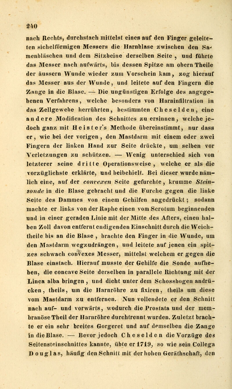 nach Rechts, durchstach mittelst eines auf den Finger geleite- ten sichelförmigen Messers die Harnblase zwischen den Sa-* menbläschen und dem Sitzbeine derselben Seite , und führte das Messer nach aufwärts, bis dessen Spitze am obern Theile der äussern Wunde wieder zum Vorschein kam, zog hierauf das Messer aus der Wunde, und leitete auf den Fingern die Zange in die Blase. — Die ungünstigen Erfolge des angege- benen Verfahrens, welche besonders von Harninfiltration in das Zellgewebe herrührten, bestimmten Cheselden, eine andere Modification des Schnittes zu ersinnen^ welche je- doch ganz mit Heister's Methode übereinstimmt, nur dass er, wie bei der vorigen , den Mastdarm mit einem oder zwei Fingern der linken Hand zur Seite drückte, um selben vor Verletzungen zu schützen. — Wenig unterschied sich von letzterer seine dritte Operationsweise, welche er als die vorzüglichste erklärte, und beibehielt. Bei dieser wurde näm- lich eine, auf der cotivexen Seite gefurchte, krumme Stein- sonde in die Blase gebracht und die Furche gegen die linke Seite des Dammes von einem Gehilfen angedrückt; sodann machte er links von der Baphe einen vomScrotum beginnenden und in einer geraden Linie mit der Mitte des Afters, einen hal- ben Zoll davon entfernt endigenden Einschnitt durch dieWeich- theile bi^s an die Blase , brachte den Finger in die Wunde, um den Mastdarm wegzudrängen, und leitete auf jenen ein spit- zes schwach coriv^exes Messer, mittelst welchem er gegen die Blase einstach. Hierauf musste der Gehilfe die Sonde aufhe- ben, die concave Seite derselben in parallele Richtung mit der Linea alba bringen , und dicht unter dem Schossbogen andrü- cken , theils, um die Harnröhre zu fixiren, theils um diese vom Mastdarm zu entfernen. Nun vollendete er den Schnitt nach auf- und vorwärts, wodurch die Prostata und der mem- branöse Theil der Harnröhre durchtrennt wurden. Zuletzt brach- te er ein sehr breites Gorgeret und auf demselben die Zange in die Blase. — Bevor jedoch Cheselden die Vorzüge de3 Seitensteinschnittes kannte, übte er 1719^ so wie sein Collega Douglas, häufig den Schnitt mit der hohen Geräthschaft, den