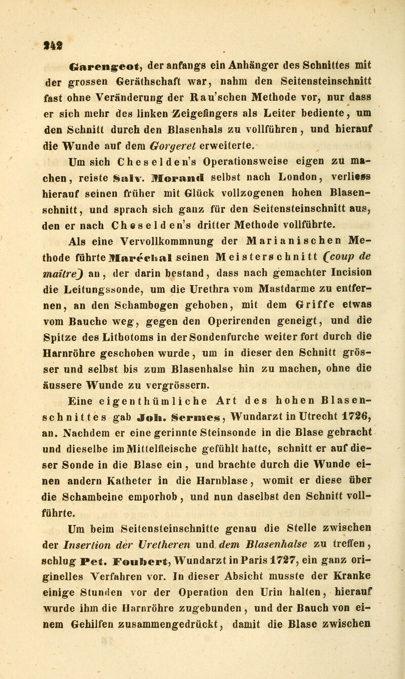 n2 G^areii^eot, der anfangs ein Anhänger des Schnittes mit der grossen Geräthschaft war, nahm den Seitensteinschnitt fast ohne Veränderung der Rau'schen Methode vor, nur dass er sich mehr des linken Zeigefingers als Leiter bediente, um den Schnitt durch den Blasenhals zu vollführen, und hierauf die Wunde auf dem Gorgerel erweiterte.- Um sich C h e s e 1 d e n's Operationsweise eigen zu ma- chen, reiste galv. ]?IoFait(I selbst nach London, verliews hierauf seinen früher mit Glück vollzogenen hohen Blasen- schnitt, und sprach sich ganz für den Seitensteinschnitt aus, den er nach Ch e s e 1 d en's dritter Methode vollführte. Als eine Vervollkommnung der Marianischen Me- thode führteMareclsal seinen Meisterschnitt Qcoup de mailrej an, der darin bestand, dass nach gemachter Incision die Leitungs«onde, um die Urethra vom Mastdarme zu entfer- nen, an den Schambogen gehoben, mit dem Griffe etwas vom Bauche weg, gegen den Operirenden geneigt, und die Spitze des Lithotoms in der Sondenfurche weiter fort durch die Harnröhre geschoben wurde, um in dieser den Schnitt grös- ser und selbst bis zum Blasenhalse hin zu machen, ohne die äussere Wunde zu vergrössern. Eine eigen thüm li che Art des hohen Blasen- schnittes gab ,Jo1b. SePMftes, Wundarzt in Utrecht 1726, an. Nachdem er eine gerinnte Steinsonde in die Blase gebracht und dieselbe im Mittelfleische gefühlt hatte, schnitt er auf die- ser Sonde in die Blase ein, und brachte durch die Wunde ei- nen andern Katheter in die Harnblase, womit er diese über die Schambeine emporhob, und nun daselbst den Schnitt voll- führte. Um beim Seitensteinschnitte genau die Stelle zwischen der Insertion der Vretheren und, dem Blasenhalse zu treffen, schlug Pet. Fouliert, Wundarzt in Paris 1727, ein ganz ori- ginelles Verfahren vor. In dieser Absicht musste der Kranke einige Stunden vor der Operation den Urin halten, hierauf wurde ihm die Harnröhre zugebunden, und der Bauch von ei- nem Gehilfen zusammengedrückt^ damit die Blase zwischen