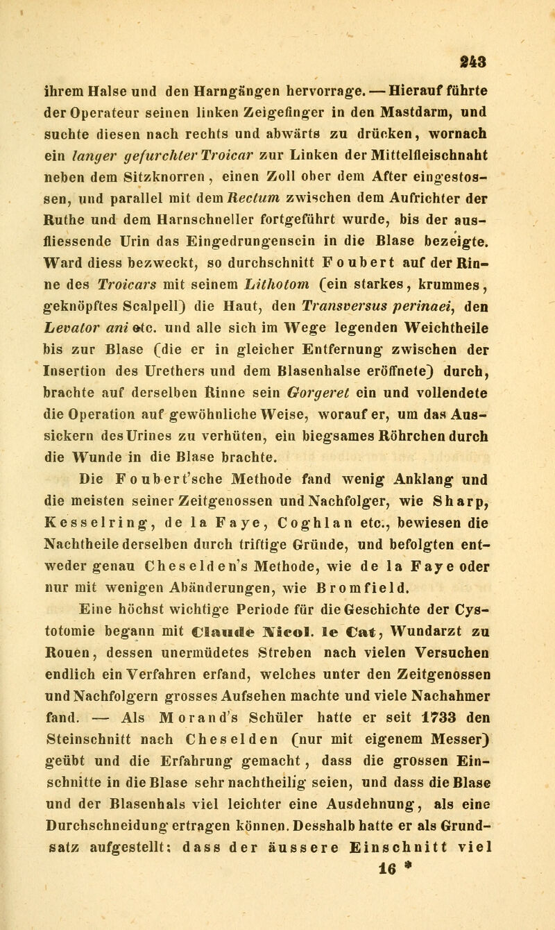 ihrem Halse und den Harngängen hervorrage. — Hierauf führte der Operateur seinen linken Zeigefinger in den Mastdarm, und suchte diesen nach rechts und abwärts zu drücken, wornach ein langer gefurchter Troicar zur Linken der Mittelfleischnaht neben dem Sitzknorren, einen Zoll ober dem After eingestos- sen, und parallel mit dem Rectum zwischen dem Aufrichter der Ruthe und dem Harnschneller fortgeführt wurde, bis der aus- fliessende Urin das Eingedrungensein in die Blase bezeigte. Ward diess bezweckt, so durchschnitt Foubert auf der Rin- ne des Troicars mit seinem Lithotom (ein starkes, krummes, geknöpftes Scalpell) die Haut, den Transversus perinaei^ den Levator ani&tc. und alle sich im Wege legenden Weichtheile bis zur Blase (die er in gleicher Entfernung zwischen der Insertion des Urethers und dem Blasenhalse eröfl'nete) durch, brachte auf derselben ^inne sein Gorgeret ein und vollendete die Operation auf gewöhnliche Weise, worauf er, um das Aus- sickern desUrines zu verhüten, ein biegsames Röhrchen durch die Wunde in die Blase brachte. Die Foubert'sche Methode fand wenig Anklang und die meisten seiner Zeitgenossen und Nachfolger, wie Sharp, Kesselring, de la Faye, Coghlan etc., bewiesen die Nachtheile derselben durch triftige Gründe, und befolgten ent- weder genau Cheseld en's Methode, wie de la Faye oder nur mit wenigen Abänderungen, wie Bromfield, Eine höchst wichtige Periode für die Geschichte der Cys- totomie begann mit Clauele Micol. le Cat, Wundarzt zu Ronen, dessen unermüdetes Streben nach vielen Versuchen endlich ein Verfahren erfand, welches unter den Zeitgenossen und Nachfolgern grosses Aufsehen machte und viele Nachahmer fand. — Als Morand's Schüler hatte er seit 1733 den Steinschnitt nach Cheselden (nur mit eigenem Messer) geübt und die Erfahrung gemacht, dass die grossen Ein- schnitte in die Blase sehr nachtheilig seien, und dass die Blase und der Blasenhals viel leichter eine Ausdehnung, als eine Durchschneidung ertragen können. Desshalb hatte er als Grund- satz aufgestellt: dass der äussere Einschnitt viel 16 *