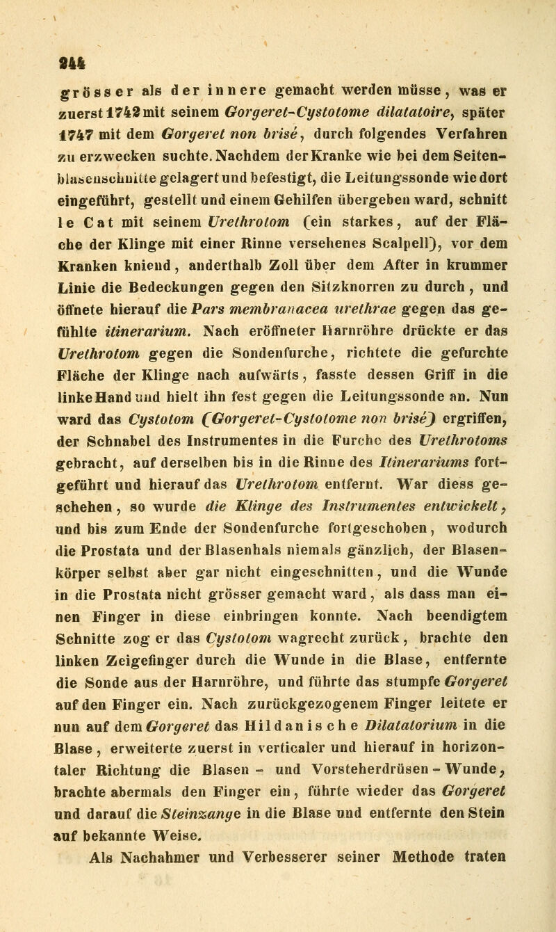 944 grösser als der innere gemacht werden müsse, was er zuerst 1742mit seinem Gorgeret^Cystotome dilatatoirej später 1747 mit dem Gorgeret non brise, durch folgendes Verfahren zu erzwecken suchte. Nachdem der Kranke wie bei demSeiten- bhiöeaschuiUe gelagert und befestigt, die Leitungssonde wie dort eingeführt, gestellt und einem Gehilfen übergeben ward, schnitt 1 e C a t mit seinem ürethrotom (ein starkes, auf der Flä- che der Klinge mit einer Rinne versehenes Scalpell), vor dem Kranken kniend, anderthalb Zoll über dem After in krummer Linie die Bedeckungen gegen den Sitzknorren zu durch, und öffnete hierauf die Pars memhrauacea urethrae gegen das ge- fühlte itinerarium. Nach eröffneter Harnröhre drückte er das Ürethrotom gegen die Sondenfurche, richtete die gefurchte Fläche der Klinge nach aufwärts, fasste dessen Griff in die linke Hand isiid hielt ihn fest gegen die Leitungssonde an. Nun ward das Cystotom (Gorgeret-Cystotome non biisej ergriffen, der Schnabel des Instrumentes in die Furche des Urelhrotoms gebracht, auf derselben bis in die Rinne des Itinerariums fort- geführt und hierauf das Ürethrotom entfernt. War diess ge- schehen , so wurde die Klinge des Instrumentes entwickelt ^ und bis zum Ende der Sondenfurche fortgeschoben, wodurch die Prostata und der Blasenhals niemals gänzlich, der Blasen- körper selbst aber gar nicht eingeschnitten, und die Wunde in die Prostata nicht grösser gemacht ward, als dass man ei- nen Finger in diese einbringen konnte. Nach beendigtem Schnitte zog er das Cystotom wagrecht zurück , brachte den linken Zeigefinger durch die Wunde in die Blase, entfernte die Sonde aus der Harnröhre, und führte das stumpfe Gorgeret auf den Finger ein. Nach zurückgezogenem Finger leitete er nun auf dem Gorgeret das Hildanische Dilatatorium in die Blase , erweiterte zuerst in verticaler und hierauf in horizon- taler Richtung die Blasen- und Vorsteherdrüsen-Wunde ^ brachte abermals den Finger ein, fährte wieder das Gorgeret und darauf die Steinzange in die Blase und entfernte den Stein auf bekannte Weise. Als Nachahmer und Verbesserer seiner Methode traten