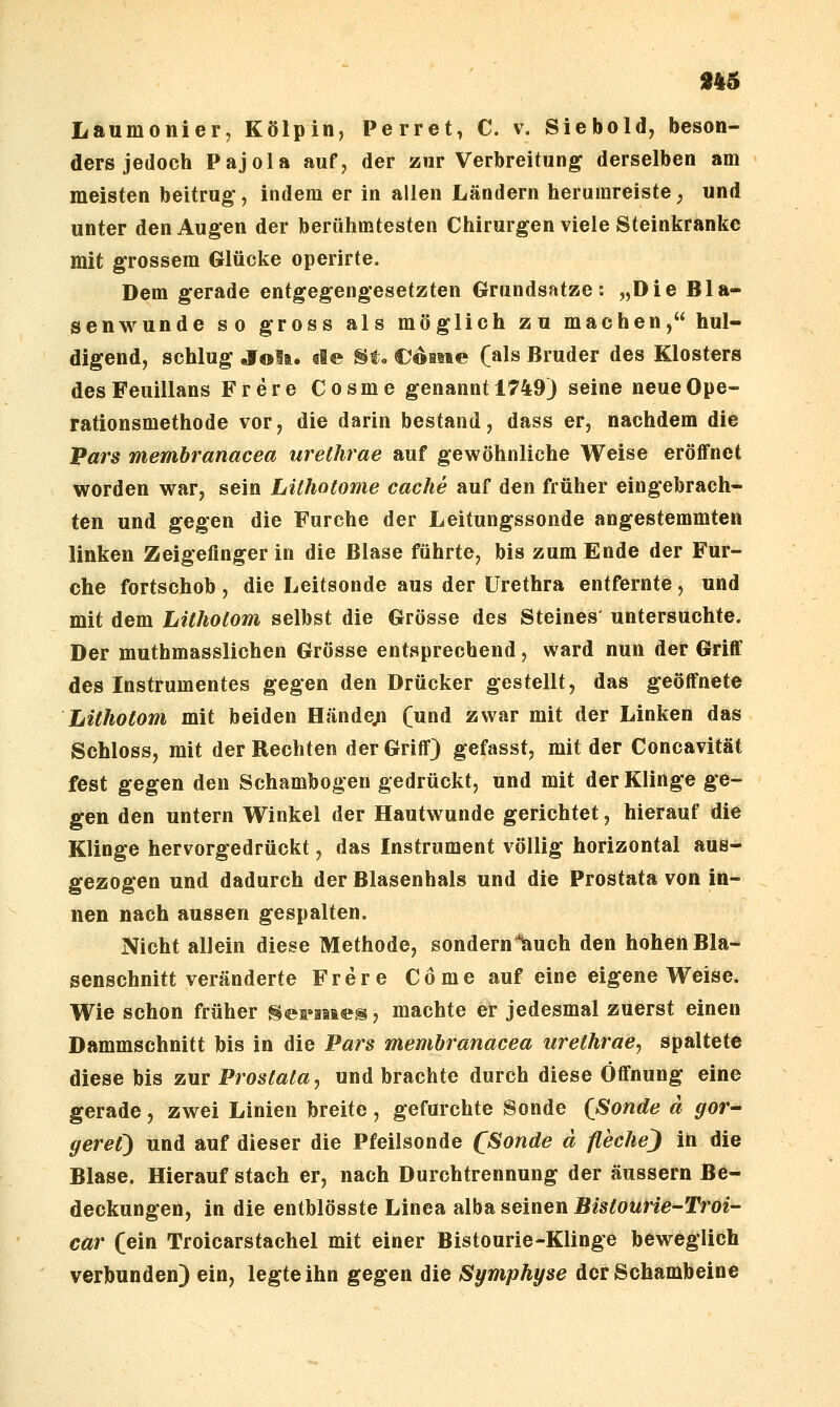 Laumonier, Kölpin, Perret, C. v. Siebold, beson- ders jedoch Pajola auf, der zur Verbreitung derselben am meisten beitrug-, indem er in allen Ländern herumreiste, und unter den Augen der berühmtesten Chirurgen viele Steinkranke mit grossem Glücke operirte. Dem gerade entgegengesetzten Grundsatze: „Die Bla- senwunde so gross als möglich zu machen, hul- digend, schlug OTolft. €l® §te €oiiie (als Bruder des Klosters desFeuillans Frere Cosme genannt 1749) seine neue Ope- rationsmethode vor, die darin bestand, dass er, nachdem die Pars memhranacea urelhrae auf gewöhnliche Weise eröffnet worden war, sein Lühotome cache auf den früher eingebrach- ten und gegen die Furche der Leitungssonde angestemmten linken Zeigefinger in die Blase führte, bis zum Ende der Fur- che fortschob , die Leitsonde aus der Urethra entfernte, und mit dem Lithotom selbst die Grösse des Steines' untersuchte. Der muthmasslichen Grösse entsprechend, ward nun der Griff des Instrumentes gegen den Drücker gestellt, das geöffnete Lithotom mit beiden Hände^ (und zwar mit der Linken das Schloss, mit der Rechten der Griff) gefasst, mit der Concavität fest gegen den Schambogen gedrückt, und mit der Klinge ge- gen den untern Winkel der Hautwunde gerichtet, hierauf die Klinge hervorgedrückt, das Instrument völlig horizontal aus^ gezogen und dadurch der Blasenhals und die Prostata von in- nen nach aussen gespalten. Nicht allein diese Methode, sondern%uch den hohen Bla- senschnitt veränderte Frere Cöme auf eine eigene Weise. Wie schon früher ^eriiaes, machte er jedesmal zuerst einen Dammschnitt bis in die Pars memhranacea urethrae^ spaltete diese bis zur Prostata^ und brachte durch diese Öffnung eine gerade, zwei Linien breite, gefurchte Sonde (Sonde d gor^ geret') und auf dieser die Pfeilsonde (Sonde ä flechej in die Blase. Hierauf stach er, nach Durchtrennung der äussern Be- deckungen, in die entblösste Linea alba seinen Bistourie-Troi- car (ein Troicarstachel mit einer Bistourie-Klinge beweglich verbunden) ein, legte ihn gegen die Symphyse der Schambeine