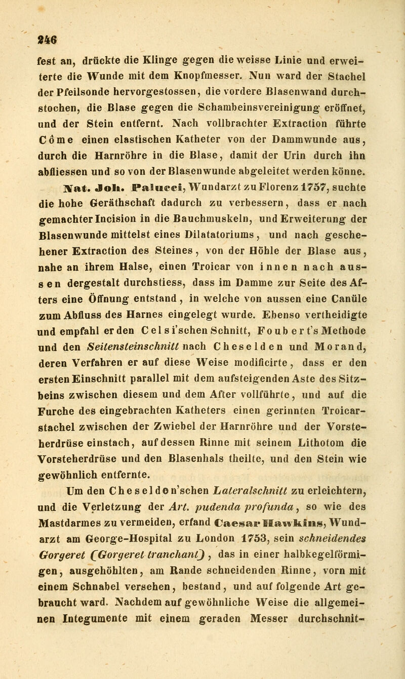 »46 fest an, drückte die Klinge gegen die weisse Linie und erwei- terte die Wunde mit dem Knopfmesser. Nun ward der Stachel der Pfeilsonde hervorgestossen, die vordere Blasenwand durch- stochen, die Blase gegen die Schambeinsvereinigung eröffnet, und der Stein entfernt. Nach vollbrachter Extraction führte Cöme einen elastischen Katheter von der Dammwunde aus, durch die Harnröhre in die Blase, damit der Urin durch ihn abfliessen und so von der Blasen wunde abgeleitet werden könne. ]Xat» Jolt. Paltieei, Wundarzt zu Florenz 1757, suchte die hohe Geräthschaft dadurch zu verbessern, dass er nach gemachter Incision in die Bauchmuskeln, und Erweiterung der Blasenwunde mittelst eines Dilatatoriums , und nach gesche- hener Extraction des Steines, von der Höhle der Blase aus, nahe an ihrem Halse, einen Troicar von innen nach aus- sen dergestalt durchstiess, dass im Damme zur Seite des Af- ters eine Öffnung entstand, in welche von aussen eine Canüle zum Abfluss des Harnes eingelegt wurde. Ebenso vertheidigte und empfahl er den Celsi'schen Schnitt, Fo üb er t's Methode und den Seitensteinschnitt nach Cheselden und Morand, deren Verfahren er auf diese Weise modificirte, dass er den ersten Einschnitt parallel mit dem aufsteigenden Aste des Sitz- beins zwischen diesem und dem After vollführte, und auf die Furche des eingebrachten Katheters einen gerinnten Troicar- stachel zwischen der Zwiebel der Harnröhre und der Vorste- herdrüse einstach, auf dessen Rinne mit seinem Lithotom die Vorsteherdrüse und den ßlasenhals theilfe, und den Stein wie gewöhnlich entfernte. Um den Cheseldon'schen Lateralschnitt zu erleichtern, und die Verletzung der Art. pudenda profunda, so wie des Mastdarmes zu vermeiden, erfand Caesa^Ä'Hawliiiis, Wund- arzt am George-Hospital zu London 1753, sein schneidendes Gorgeret (Gorgeret tranchantj , das in einer halbkegelförmi- gen, ausgehöhlten, am Rande schneidenden Rinne, vorn mit einem Schnabel versehen, bestand, und auf folgende Art ge- braucht ward. Nachdem auf gewöhnliche Weise die allgemei- nen Integumente mit einem geraden Messer durchschnit-