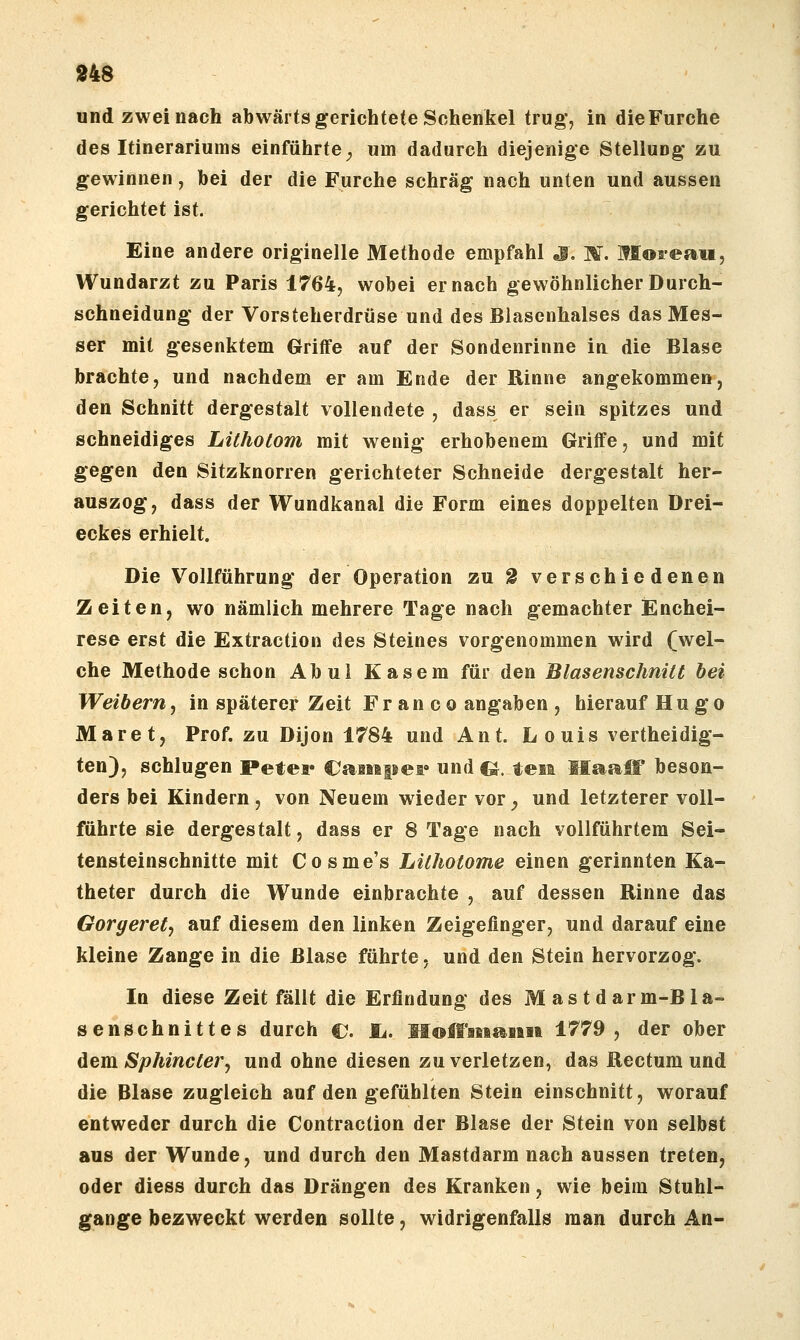 und zwei nach abwärts gerichtete Schenkel trug*, in die Furche des Itinerariums einführte^ um dadurch diejenige Stellung zu gewinnen, bei der die Furche schräg nach unten und aussen gerichtet ist. Eine andere originelle Methode empfahl «i, M. Moa-eaii, Wundarzt zu Paris 1764, wobei er nach gewöhnlicher Durch- schneidung der Vorsteherdrüse und des Biasenhalses das Mes- ser mit gesenktem Griffe auf der Sondenrinne in die Blase brachte, und nachdem er am Ende der Rinne angekommen, den Schnitt dergestalt vollendete , dass er sein spitzes und schneidiges Litholom mit wenig erhobenem Griffe, und mit gegen den Sitzknorren gerichteter Schneide dergestalt her- auszog, dass der Wundkanal die Form eines doppelten Drei- eckes erhielt. Die Vollführung der Operation zu g verschiedenen Zeiten, wo nämlich mehrere Tage nach gemachter Enchei- rese erst die Extraction des Steines vorgenommen wird (wel- che Methode schon Abul Käsern für den Blasenschnitt hei Weibern^ in späterer Zeit Fr an c o angaben , hierauf Hugo Maret, Prof. zu Dijon 1784 und Ant. Louis vertheidig- ten), schlugen Petei* CaiMpei» und CJ. teit HaaiT beson- ders bei Kindern , von Neuem wieder vor ^ und letzterer voll- führte sie dergestalt, dass er 8 Tage nach vollführtem Sei- tensteinschnitte mit Cosme's LUhotome einen gerinnten Ka- theter durch die Wunde einbrachte , auf dessen Rinne das Gorgerety auf diesem den linken Zeigefinger, und darauf eine kleine Zange in die Blase führte. und den Stein hervorzog. In diese Zeit fällt die Erfindung des Mastdarm-Bla- senschnittes durch ©. li. Moß'iiiaiiaa 1779, der ober dem. Sphincler, und ohne diesen zu verletzen, das Rectum und die Blase zugleich auf den gefühlten Stein einschnitt, worauf entweder durch die Contraction der Blase der Stein von selbst aus der Wunde, und durch den Mastdarm nach aussen treten, oder diess durch das Drängen des Kranken, wie beim Stuhl- gange bezweckt werden sollte, widrigenfalls man durch An-