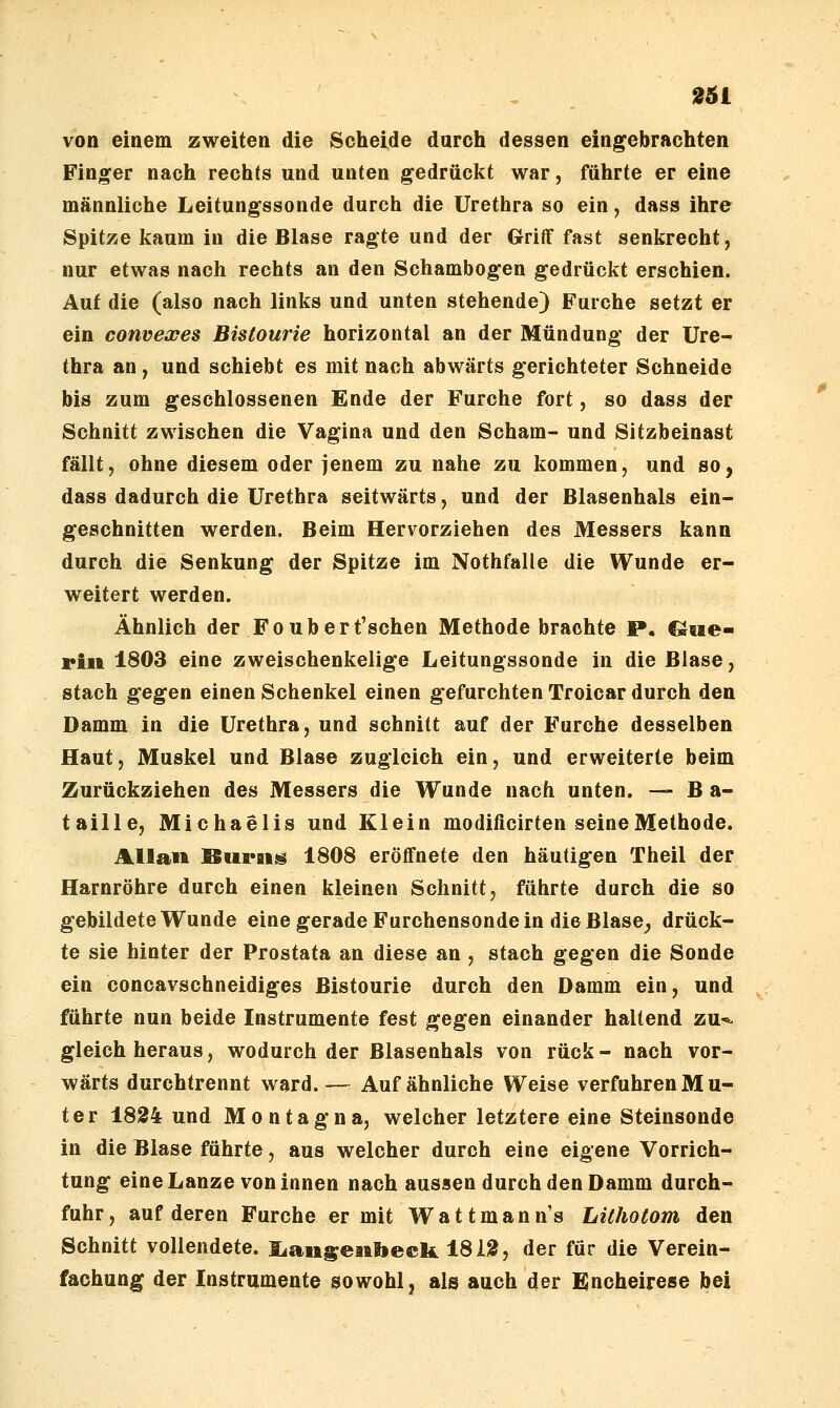 von einem zweiten die Scheide durch dessen eingebrachten Finger nach rechts und unten gedrückt war, führte er eine männliche Leitungssonde durch die Urethra so ein, dass ihre Spitze kaum in die Blase ragte und der Griff fast senkrecht, nur etwas nach rechts an den Schambogen gedrückt erschien. Auf die (also nach links und unten stehende) Furche setzt er ein convexes Bistourie horizontal an der Mündung der Ure- thra an j und schiebt es mit nach abwärts gerichteter Schneide bis zum geschlossenen Ende der Furche fort, so dass der Schnitt zwischen die Vagina und den Scham- und Sitzbeinast fällt, ohne diesem oder jenem zu nahe zu kommen, und so, dass dadurch die Urethra seitwärts, und der Blasenhals ein- geschnitten werden. Beim Hervorziehen des Messers kann durch die Senkung der Spitze im Nothfalle die Wunde er- weitert werden. Ähnlich der Foübert'schen Methode brachte P. C^tie- rin 1803 eine zweischenkelige Leitungssonde in die Blase, stach gegen einen Schenkel einen gefurchten Troicar durch den Damm in die Urethra, und schnitt auf der Furche desselben Haut, Muskel und Blase zugleich ein, und erweiterte beim Zurückziehen des Messers die Wunde nach unten. — B a- taille, Michaelis und Klein modificirten seine Methode. Allan BufEiig 1808 eröffnete den häutigen Theil der Harnröhre durch einen kleinen Schnitt, führte durch die so gebildete Wunde eine gerade Furchensonde in die Blase^ drück- te sie hinter der Prostata an diese an , stach gegen die Sonde ein concavschneidiges Bistourie durch den Damm ein, und führte nun beide Instrumente fest gegen einander haltend zu-^ gleich heraus, wodurch der Blasenhals von rück- nach vor- wärts durchtrennt ward. — Auf ähnliche Weise verfuhren Mu- ter 1824 und Montagna, welcher letztere eine Steinsonde in die Blase führte, aus welcher durch eine eigene Vorrich- tung eine Lanze von innen nach aussen durch den Damm durch- fuhr, auf deren Furche er mit Wattmann's Lilhotom den Schnitt vollendete. liangeatlieck 18l!3, der für die Verein- fachung der Instrumente sowohl, als auch der E;ncheirese bei