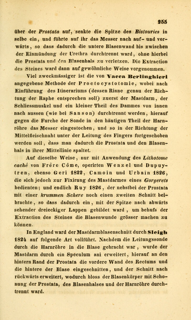 über der Prostata auf, senkte die Spitze des Bistouries in selbe ein, und führte auf ihr das Messer nach auf- und vor- wärts , so dass dadurch die untere Blasenwand bis zwischen der Einmündung* der Urethra durchtrennt ward, ohne hierbei die Prostata und den Blasenhals zu verletzen. Die Extraction des Steines ward dann auf gewöhnliche Weise vorgenommen. Viel zweckmässiger ist die von Vacca fierlingliieri angegebene Methode der Proctocystotomie, wobei nach Einführung des lünerariums (dessen Rinne genau der Rich- tung der Raphe entsprechen soll) zuerst der Mastdarm, der Schliessmuskel und ein kleiner Theil des Dammes von innen nach aussen (wie bei Sanson) durchtrennt werden, hierauf gegen die Furche der Sonde in den häutigen Theil der Harn- röhre das Messer eingestochen, und so in der Richtung der Mittelfleischnaht unter der Leitung des Fingers fortgeschoben werden soll, dass man dadurch die Prostata und den Blasen- hals in ihrer Mittellinie spaltet. Auf dieselbe Weise, nur mit Anwendung des Lithotome Cache von Frere Cöme, operirten Wenzel und Dupuy- tren, ebenso Geri 1822, Camoin und Urbain 1826, die sich jedoch zur Fixirung des Mastdarmes eines Gorgerets bedienten-, und endlich Ruy 1826, der nebstbei der Prostata mit einer krummen Schere noch einen zweiten Schnitt bei- brachte , so dass dadurch ein, mit der Spitze nach abwärts sehender dreieckiger Lappen gebildet ward , um behufs der Extraction des Steines die Blasenwunde grösser machen zu können. In England ward der Mastdarmblasenschnitt durch l^leigli 1824 auf folgende Art vollführt. Nachdem die Leitungssonde durch die Harnröhre in die Blase gebracht war , wurde der Mastdarm durch ein Speculum ani erweitert, hierauf an den hintern Rand der Prostata die vordere Wand des Rectums und die hintere der Blase eingeschnitten, und der Schnitt nach rückwärts erweitert, wodurch bloss der Blasenkörper mit Scho- nung der Prostata, des Blasenhalses und der Harnröhre durch- trennt ward.