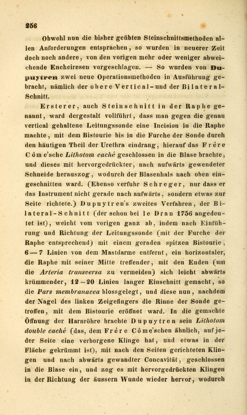 »56 Obwohl nun die bisher geübten Sfeinschnittsmethoden al- len Anforderungen entsprachen, so wurden in neuerer Zeit doch noch andere, von den vorig-en mehr oder weniger abwei- chende Encheiresen vorgeschlagen. — So wurden von »u- piiytren zwei neue Operationsmethoden in Ausführung ge- bracht, nämlich der obere Vertical-und der Bilateral- Schnitt. Erster er, auch Steinschnitt in der Raphe ge- nannt, ward dergestalt vollführt, dass man gegen die genau vertical gehaltene Leitungssonde eine Incision in die Raphe machte, mit dem Bistourie bis in die Furche der Sonde durch den häutigen Theil der Urethra eindrang, hierauf das Frere Com e'sche Lithotom cache geschlossen in die Blase brachte, und dieses mit hervorgedrückter, nach aufwärts gewendeter Schneide herauszog, wodurch der Blasenhals nach oben ein- geschnitten ward. (Ebenso verfuhr Schreger, nur dass er das Instrument nicht gerade nach aufwärts, sondern etwas zur Seite richtete.) Dupuytren's zweites Verfahren, der Bi- lateral-Schnitt (der schon bei le Dran 1756 angedeu- tet ist), weicht vom vorigen ganz ab, indem nach Einfüh- rung und Richtung der Leitungssonde (mit der Furche der Raphe entsprechend) mit einem geraden spitzen Bistourie, 6 — 7 Linien von dem Mastdarme entfernt, ein horizontaler, die Raphe mit seiner Mitte treffender, mit den Enden (um die Arteria transversa zu vermeiden) sich leicht abwärts krümmender, 12 — 20 Linien langer Einschnitt gemacht, so die Pars membranacea hiossgelegt ^ und diese nun , nachdem der Nagel des linken Zeigefingers die Rinne der Sonde ge- troffen, mit dem Bistourie eröffnet ward. In die gemachte Öffnung der Harnröhre brachte Dupuytren sein Lithotom double Cache (das, dem Frere Come'schen ähnlich, auf je- der Seite eine verborgene Klinge hat, und etwas in der Fläche gekrümmt ist), mit nach den Seiten gerichteten Klin- gen und nach abwärts gewandter Concavität, geschlossen in die Blase ein, und zog es mit hervorgedrückten Klingen in der Richtung der äussern Wunde wieder hervor, wodurch