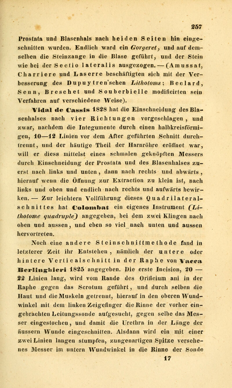 Prostata und Blascnhals nach beiden Seiten hin einge- schnitten wurden. Endlich ward ein Goryerel^ und auf dem- selben die Steinzange in die Blase geführt, und der Stein wie bei der Sectio lateralis ausgezogen. — (Amussat, Charriere und Laserre beschäftigten sich mit der Ver- besserung des Dupuy tren'schen Lilholoms\ Beclard, Senn, Breschet und Souberbielle modificirten sein Verfahren auf verschiedene Weise). Vidal de Cassis 1828 hat die Einschneidung des Bla- senhalses nach vier Richtungen vorgeschlagen, und zwar, nachdem die Integumente durch einen halbkreisförmi- gen, 10—10 Linien vor dem After geführten Schnitt durch- trennt, und der häutige Theil der Harnröhre eröffnet war, will er diess mittelst eines schmalen geknöpften Messers durch Einschneidung der Prostata und des ßlasenhalses zu- erst nach links und unten , dann nach rechts und abwärts , hierauf wenn die Öffnung zur Extraction zu klein ist, nach links und oben und endlich nach rechts und aufwärts bewir- ken.— Zur leichtern Vollführung dieses Quadrilateral- schnittes hat ColosMbat ein eigenes Instrument QLi- tholome quadruple) angegeben, bei dem zwei Klingen nach oben und aussen, und eben so viel nach unten und aussen hervortreten. Noch eine andere Steinschnittmethode fand in letzterer Zeit ihr Entstehen, nämlich der untere oder hintere Verticalschnitt in der Raphe von Vacca Berliiigliieri 1825 angegeben. Die erste Incision, 20 — 22 Linien lang, wird vom Rande des Orificium ani in der Raphe gegen das Scrotum geführt, und durch selben die Haut und die Muskeln getrennt, hierauf in den oberen Wund- winkel mit dem linken Zeigefinger die Rinne der vorher ein- gebrachten Leitungssonde aufgesucht, gegen selbe das Mes- ser eingestochen, und damit die Urethra in der Länge der äussern Wunde eingeschnitten. Alsdann wird ein mit einer zwei Linien langen stumpfen, zungenartigen Spitze versehe- nes Messer im untern Wundwinkel in die Rinne der Sonde 17