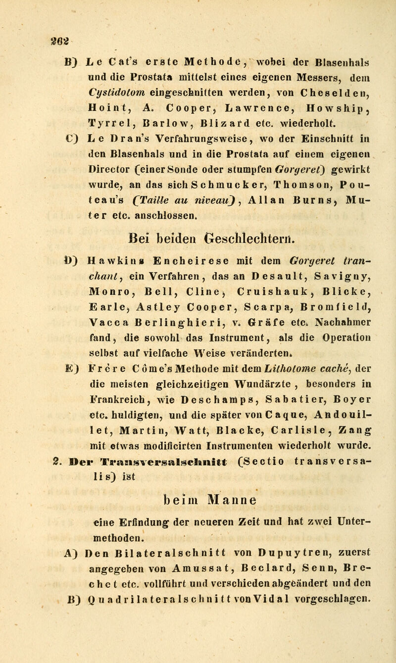 M2 B) he Cat's erste Methode, wobei der Blasenhals und die Prostata mittelst eines eigenen Messers, dem Cyslidotom eingesofenitten werden, von Cheseldettj Hoint, A. CoopeFj Lawrence, Howship, Tyrrel, Barlow, Blizafd etc. wiederholt. C) Le Dran's Verfahrungsweise, wo der Einschnitt in den Blasenhals und in die Prostata auf einem eig'enen Director (einer Sonde oder »ium^fQwGorgeret) gewirkt wurde, an das sich S chmuck er^ Thomson, Pou- teau's (Taille au niveauj ^ Allan Burns^ Mu- ter etc. anschlössen. Bei beiden Geschlechtern. D) Hawking Encheirese mit dem Goryeret trän- chanlj ein Verfahren, das an Desault, Savigny, Monro, Bell, CliuCj Cruishaukj Blicke, EarlCj Astley Cooper, Scarpa, Bromfield, Vacea B erlinghier i, v. Gräfe etc* Nachahmer fand^ die sowohl das Instrument, als die Operation selbst auf vielfache Weise veränderten* E) F r e r e C ö m e's Methode mit dem hUJiotome cache^ der die meisten gleichzeitigen Wundärzte , besonders in Frankreich, wie Deschamps, Sabatier, Boyer etc. huldigten, und die später von C aque^ Atidouil- let, Martin, Watt, Blacke, Carlisle, Zang mit etwas modificirten Instrumenten wiederholt wurde. 2, »er Ta«aMsversalsclaiiitt C^ectio transversa- lis) ist beim Manne eine Erfindung der neueren Zeit und hat zwei Unter- methoden. A) Den Bilateralschnitt von Dupuytren, zuerst angegeben von Amussat, Beclard, Senn, Bre- chet etc. vollführt und verschieden abgeändert und den B) Q uadrilateralschnitt vonVidal vorgeschlagen.